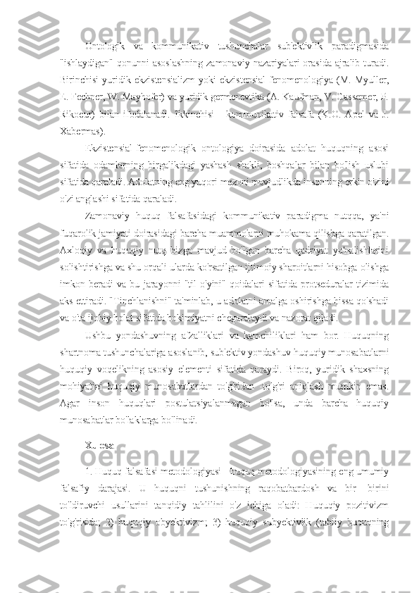 Ontologik   va   kommunikativ   tushunchalar   sub'ektivlik   paradigmasida
"ishlaydigan"  qonunni  asoslashning  zamonaviy  nazariyalari  orasida  ajralib turadi.
Birinchisi   yuridik   ekzistensializm   yoki   ekzistensial   fenomenologiya   (M.   Myuller,
E. Fechner, W. Mayhofer) va yuridik germenevtika (A. Kaufman, V. Gassemer, P.
Rikoeur)   bilan   ifodalanadi.   Ikkinchisi   -   kommunikativ   falsafa   (K.O.   Apel   va   J.
Xabermas).
Ekzistensial-fenomenologik   ontologiya   doirasida   adolat   huquqning   asosi
sifatida   odamlarning   birgalikdagi   yashash   shakli,   boshqalar   bilan   bo'lish   uslubi
sifatida qaraladi. Adolatning eng yuqori mezoni mavjudlikda insonning erkin o'zini
o'zi anglashi sifatida qaraladi.
Zamonaviy   huquq   falsafasidagi   kommunikativ   paradigma   nutqqa,   ya'ni
fuqarolik jamiyati doirasidagi barcha muammolarni muhokama qilishga qaratilgan.
Axloqiy   va   huquqiy   nutq   bizga   mavjud   bo'lgan   barcha   qadriyat   yo'nalishlarini
solishtirishga va shu orqali ularda ko'rsatilgan ijtimoiy sharoitlarni hisobga olishga
imkon   beradi   va   bu   jarayonni   "til   o'yini"   qoidalari   sifatida   protseduralar   tizimida
aks ettiradi. "Tinchlanishni" ta'minlab, u adolatni amalga oshirishga hissa qo'shadi
va o'ta ijobiy holat sifatida hokimiyatni chegaralaydi va nazorat qiladi.
Ushbu   yondashuvning   afzalliklari   va   kamchiliklari   ham   bor.   Huquqning
shartnoma tushunchalariga asoslanib, sub'ektiv yondashuv huquqiy munosabatlarni
huquqiy   voqelikning   asosiy   elementi   sifatida   qaraydi.   Biroq,   yuridik   shaxsning
mohiyatini   huquqiy   munosabatlardan   to'g'ridan   -to'g'ri   aniqlash   mumkin   emas.
Agar   inson   huquqlari   postulatsiyalanmagan   bo'lsa,   unda   barcha   huquqiy
munosabatlar bo'laklarga bo'linadi.
Xulosa
1. Huquq falsafasi metodologiyasi - huquq metodologiyasining eng umumiy
falsafiy   darajasi.   U   huquqni   tushunishning   raqobatbardosh   va   bir   -birini
to'ldiruvchi   usullarini   tanqidiy   tahlilini   o'z   ichiga   oladi:   Huquqiy   pozitivizm
to'g'risida;   2)   huquqiy   obyektivizm;   3)   huquqiy   subyektivlik   (tabiiy   huquqning 