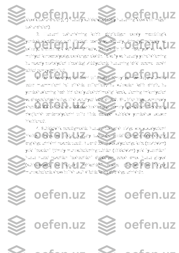 klassik tushunchalari); 4) huquqiy sub'ektivlik (tabiiy huquqning klassik bo'lmagan
tushunchalari).
2.   Huquqni   tushunishning   ko'rib   chiqiladigan   asosiy   metodologik
yondashuvlari   uning   turli   jihatlari:   texnik   va   huquqiy,   ijtimoiy,   ma'naviy   va
axloqiy,   antropologik   va   kommunikativ,   ma'lum   bir   bilim   nazariyasi   va   inson
mohiyati kontseptsiyasiga asoslangan aksidir. Falsafiy va huquqiy yo'nalishlarning
bu   nazariy   pozitsiyalari   o'rtasidagi   ziddiyatlarda   huquqning   ichki   qarama   -qarshi
tabiati namoyon bo'ladi.
3.   Har   bir   nazariya,   bir   -birini   to'ldiruvchi   tamoyilga   muvofiq,   ma'lum   bir
qator   muammolarni   hal   qilishda   qo'llaniladi,   bu   xulosadan   kelib   chiqib,   bu
yondashuvlarning   hech   biri   absolyutlashtirilmasligi   kerak,   ularning   imkoniyatlari
va chegaralarini hisobga olish zaruriyati kelib chiqadi. Shu bilan birga, zamonaviy
sharoitda XX asr o'rtalari - XXI asr boshlaridagi ijtimoiy -gumanitar bilimlarning
rivojlanish   tendentsiyalarini   to'liq   ifoda   etadigan   sub'ektiv   yondashuv   ustuvor
hisoblanadi.
4.   Sub'ektivlik   paradigmasida   huquqni   tushunish   o'ziga   xos   xususiyatlarni
hisobga   olishga   va   boshqa   huquqiy   tushuncha   modellarining   cheklanishlarini
engishga urinishni nazarda tutadi. Bu endi tashqi xususiyatlariga ko'ra (pozitivizm)
yoki "pastdan"  ijtimoiy munosabatlarning tubidan (ob'ektivizm)  yoki "yuqoridan"
huquq   nuqtai   nazaridan   "tashqaridan"   cheklangan   qarash   emas.   huquq   g'oyasi
(sub'ektivizm),   bu   huquqni   "ichkaridan"   boshqa   odamlar   bilan   bo'lgan
munosabatlarda shaxs bo'lish usuli sifatida ko'rib chiqishga urinishdir.
  