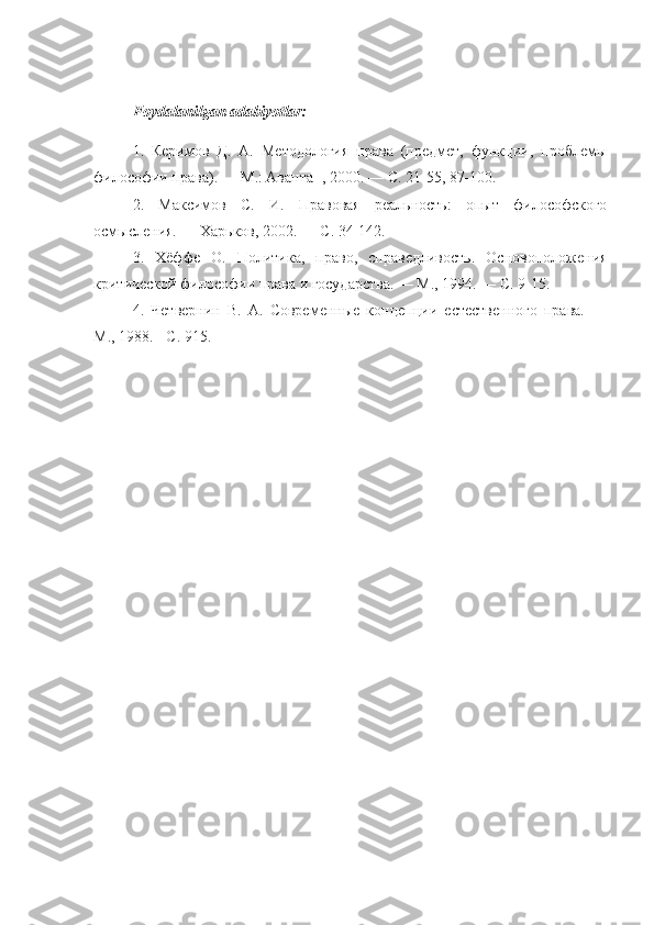 Foydalanilgan   adabiyotlar :
1.   Керимов   Д.   А.   Методология   права   (предмет,   функции,   проблемы
философии права). — М.: Аванта+, 2000. — С. 21-55, 87-100.
2.   Максимов   С.   И.   Правовая   реальность:   опыт   философского
осмысления. — Харьков, 2002. — С. 34-142.
3.   Хёффе   О.   Политика,   право,   справедливость.   Основоположения
критической философии права и государства. — М., 1994. — С. 9-15.
4.   Четвернин   В.   А.   Современные   концепции   естественного   права.   —
М., 1988. - С. 915. 