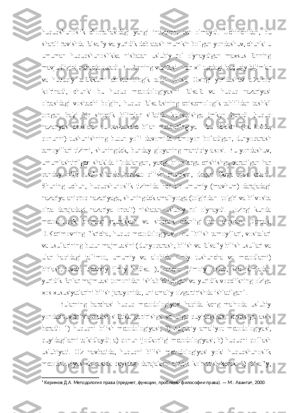 huquqshunoslik   chorrahasidagi   yangi   intizomni   tan   olmaydi.   Uchinchidan,   bu
shartli ravishda falsafiy va yuridik deb atash mumkin bo'lgan yondashuv, chunki u
umuman   huquqshunoslikka   nisbatan   uslubiy   rol   o'ynaydigan   maxsus   fanning
mavjudligini nazarda tutadi. Bu fanning vazifasi - har xil turdagi huquqiy bilimlar
va   huquqiy   tafakkurni   epistemologik   tahlil   qilish.   Oxirgi   yondashuv   afzalroq
ko'rinadi,   chunki   bu   huquq   metodologiyasini   falsafa   va   huquq   nazariyasi
o'rtasidagi   vositachi   bo'g'in,   huquq   falsafasining   epistemologik   tahlilidan   tashkil
topgan   ba'zi   bir   sintetik   bilimlar   sifatida   ko'rsatishga   imkon   beradi.   huquq
nazariyasi   asoslari.   Bu   tushuncha   bilan   metodologiya   -   bu   ob'ektni   (bu   holda,
qonunni)   tushunishning   butun   yo'li   davomida   namoyon   bo'ladigan,   dunyoqarash
tamoyillari   tizimi,   shuningdek,   bunday   g'oyaning   mantiqiy   asosi.   Bu   yondashuv,
umumlashtirilgan   shaklda   ifodalangan,   yangi   bilimlarga   erishishga   qaratilgan   har
qanday   bilim   usul   sifatida   harakat   qilishi   mumkin,   degan   fikrga   mos   keladi.
Shuning   uchun,   huquqshunoslik   tizimida   har   bir   umumiy   (mavhum)   darajadagi
nazariya aniqroq nazariyaga, shuningdek amaliyotga (to'g'ridan -to'g'ri va bilvosita
o'rta   darajadagi   nazariya   orqali)   nisbatan   uslubiy   rol   o'ynaydi.   Hozirgi   kunda
metodologik   bilimlar   murakkab   va   sintetik   ekanligi   tan   olingan.   Demak,
D.Kerimovning fikricha, huquq metodologiyasi  - bu "bilish tamoyillari, vositalari
va usullarining butun majmuasini (dunyoqarash, bilish va falsafiy bilish usullari va
ular   haqidagi   ta'limot,   umumiy   va   alohida   ilmiy   tushuncha   va   metodlarni)
birlashtiruvchi   umumiy   ilmiy   hodisa.   ),   barcha   ijtimoiy   fanlar,   shu   jumladan
yuridik fanlar majmuasi tomonidan ishlab chiqilgan va yuridik voqelikning o'ziga
xos xususiyatlarini bilish jarayonida, uni amaliy o'zgartirishda ishlatilgan". 1
Bularning   barchasi   huquq   metodologiyasi   haqida   keng   ma'noda   uslubiy
yondashuvlar   majmuasi   sifatida   gapirishga   va   unga   quyidagilarni   kiritishga   asos
beradi:   1)   huquqni   bilish   metodologiyasi;   2)   huquqiy   amaliyot   metodologiyasi,
quyidagilarni ta'kidlaydi: a) qonun ijodkorligi metodologiyasi; b) huquqni qo'llash
uslubiyati.   O'z   navbatida,   huquqni   bilish   metodologiyasi   yoki   huquqshunoslik
metodologiyasi  doirasida  quyidagi  darajalarni  ajratib  ko'rsatish   kerak:  1)   falsafiy,
1
 Керимов Д.А. Методология права (предмет, функции, проблемы философии права). — М.: Аванта+, 2000. 