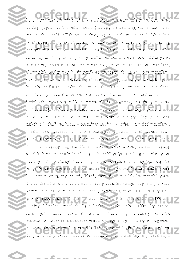 bu   qonunni   tushunishning   o'ziga   xos   uslubida   mujassam   bo'lgan   mafkuraviy   va
uslubiy   g'oyalar   va   tamoyillar   tizimi.   (huquqiy   fikrlash   turi),   shuningdek   ularni
taqqoslash,   tanqid   qilish   va   asoslash;   2)   qonunni   chuqurroq   bilish   uchun
ishlatiladigan,   umuman   olganda   yoki   alohida   fan   sifatida   ilmiy   bilimlarning
tamoyillari  va metodlari tizimini ifodalovchi  ilmiy, ular ichida quyidagilar  ajralib
turadi:   a)   tahlilning   umumiy   ilmiy   usullari   va   usullari.   va   sintez,   induktsiya   va
deduktsiya,   o'xshashlik   va   modellashtirish,   mavhumlashtirish   va   tasniflash,
shuningdek   usullar:   tizimli,   sinergetik   va   boshqalar;   b)   xususiy   ilmiy   metodlar   -
sotsiologik, psixologik, matematik, kibernetik, tarixiy, mantiqiy va boshqalar, ya'ni
huquqiy   hodisalarni   tushunish   uchun   ishlatiladigan,   ma'lum   fan   sohasidagi
bilimlar;   3)   huquqshunoslikka   xos   bo'lgan   huquqni   bilish   usullari   tizimini
ifodalovchi   maxsus   yuridik:   normativ-tahliliy,   dogmatik,   qiyosiy   yuridik   va
boshqalar.   Qonun   haqiqiy   va   ideal   tabiat   hodisalarini   birlashtirganligi   uchun   uni
bilish   usullari   ham   bo'lishi   mumkin.   mukammal   va   haqiqiy.   Huquqni   bilishda
etakchi rol falsafiy va huquqiy aks ettirish usulini o'z ichiga olgan ideal metodlarga
tegishli.   Ikkinchisining   o'ziga   xos   xususiyati   qonunni   tashkil   etuvchi   ideal
konstruktsiyalarni   aniqlashtirish   va   huquqiy   voqelik   modellarini   aqliy   qurishdan
iborat.   U   huquqiy   ong   sub'ektining   falsafiy   introspektsiya,   ularning   huquqiy
voqelik   bilan   munosabatlarini   o'rganish   qobiliyatiga   asoslangan.   Falsafiy   va
huquqiy   mulohaza   tufayli   huquqning   ma'nosi   va   unda   sodir   bo'layotgan   kognitiv
jarayonlarning o'ziga xosligi ochib beriladi. Shuning uchun huquq metodologiyasi
huquq ma'nosining eng umumiy falsafiy darajasi - huquq falsafasi metodologiyasi
deb  qaralishi  kerak.  Bu  ko'p   qirrali   huquqiy  voqelikni   jamiyat   hayotining  boshqa
sohalari bilan har xil aloqada o'rganishga, shuningdek, bu vositalarni nazariy tahlil
qilishga   (aks   ettirishga)   imkon   beradigan   tizimli   kognitiv   vositalar   to'plami.
Bunday   tizimning   umumlashtirilgan   ifodasi   -   bu   huquqiy   tafakkurning   har   xil
turlari   yoki   huquqni   tushunish   usullari   -   huquqning   mafkuraviy   -semantik
mazmuni   va   uning   asoslanishining   yaxlitligiga   ega   bo'lgan   uslubiy   paradigmalar.
Bu   yondashuv   yordamida   huquq   falsafasining   metodologik   funktsiyasi   eng   katta
darajada   amalga   oshadi.   Huquq   va   huquqning   differentsiatsiyasiga   asoslangan 