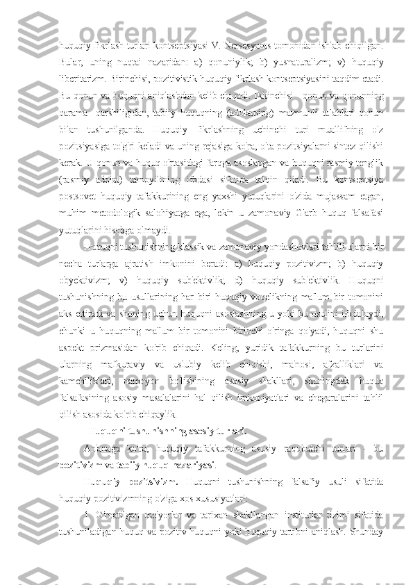 huquqiy fikrlash turlari kontseptsiyasi V. Nersesyants tomonidan ishlab chiqilgan.
Bular,   uning   nuqtai   nazaridan:   a)   qonuniylik;   b)   yusnaturalizm;   v)   huquqiy
liberitarizm. Birinchisi, pozitivistik huquqiy fikrlash kontseptsiyasini taqdim etadi.
Bu qonun va huquqni aniqlashdan kelib chiqadi. Ikkinchisi - qonun va qonunning
qarama   -qarshiligidan,   tabiiy   huquqning   (adolatning)   mazmunli   talablari   qonun
bilan   tushunilganda.   Huquqiy   fikrlashning   uchinchi   turi   muallifning   o'z
pozitsiyasiga to'g'ri keladi va uning rejasiga ko'ra, o'ta pozitsiyalarni sintez qilishi
kerak. U qonun va huquq o'rtasidagi farqga asoslangan va huquqni rasmiy tenglik
(rasmiy   adolat)   tamoyilining   ifodasi   sifatida   talqin   qiladi.   Bu   kontseptsiya
postsovet   huquqiy   tafakkurining   eng   yaxshi   yutuqlarini   o'zida   mujassam   etgan,
muhim   metodologik   salohiyatga   ega,   lekin   u   zamonaviy   G'arb   huquq   falsafasi
yutuqlarini hisobga olmaydi.
Huquqni tushunishning klassik va zamonaviy yondashuvlari tahlili ularni bir
necha   turlarga   ajratish   imkonini   beradi:   a)   huquqiy   pozitivizm;   b)   huquqiy
obyektivizm;   v)   huquqiy   sub'ektivlik;   d)   huquqiy   sub'ektivlik.   Huquqni
tushunishning   bu   usullarining   har   biri   huquqiy   voqelikning   ma'lum   bir   tomonini
aks   ettiradi   va   shuning   uchun  huquqni   asoslashning   u  yoki   bu  usulini   ifodalaydi,
chunki   u   huquqning   ma'lum   bir   tomonini   birinchi   o'ringa   qo'yadi,   huquqni   shu
aspekt   prizmasidan   ko'rib   chiqadi.   Keling,   yuridik   tafakkurning   bu   turlarini
ularning   mafkuraviy   va   uslubiy   kelib   chiqishi,   ma'nosi,   afzalliklari   va
kamchiliklari,   namoyon   bo'lishining   asosiy   shakllari,   shuningdek   huquq
falsafasining   asosiy   masalalarini   hal   qilish   imkoniyatlari   va   chegaralarini   tahlil
qilish asosida ko'rib chiqaylik.
  Huquqni tushunishning asosiy turlari.
An'anaga   ko'ra,   huquqiy   tafakkurning   asosiy   raqobatchi   turlari   -   bu
pozitivizm  va  tabiiy huquq nazariyasi .
Huquqiy   pozitsivizm.   Huquqni   tushunishning   falsafiy   usuli   sifatida
huquqiy pozitivizmning o'ziga xos xususiyatlari:
1.   O'rnatilgan   me'yorlar   va   tarixan   shakllangan   institutlar   tizimi   sifatida
tushuniladigan huquq va pozitiv huquqni yoki huquqiy tartibni aniqlash. Shunday 