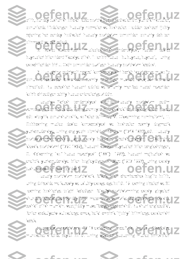 qilib, bunday tushunish ob'ekti faqat pozitiv huquq hodisalaridir: yuridik institutlar,
qonunlarda   ifodalangan   huquqiy   normalar   va   boshqalar.   Haddan   tashqari   ijobiy
rejaning   har   qanday   hodisalari   huquqiy   pozitivizm   tomonidan   qonuniy   deb   tan
olinmaydi va rad etiladi.
2.   Davlat   suverenitetini   mutlaqlashtirish   tendentsiyasi,   huquqni   davlat
buyruqlari bilan identifikatsiya qilish. "Har bir huquq - bu buyruq, buyruq", - uning
asoschilaridan biri J. Ostin tomonidan tuzilgan huquqiy pozitivizm kredosi.
3. Huquqning qadriyatli-neytral kontseptsiyasini berish istagi, unga muvofiq
qonun   chiqaruvchi   tomonidan   rasmiy   mezonga   muvofiq   mavjud   normalar
o'rnatiladi.   Bu   qarashlar   huquqni   adolat   va   umumiy   manfaat   nuqtai   nazaridan
ko'rib chiqadigan tabiiy huquq an'analariga ziddir.
Huquqiy   fikrlash   tendentsiyasi   sifatida   huquqiy   pozitivizm   qadim
zamonlarga borib taqaladi. Uning namoyon bo'lish shakllari quyidagilardan iborat
edi:   xitoylik   qonunshunoslik,   sofistlar   ta'limoti,   V.   Okxamning   nominalizmi,   T.
Gobbesning   mutlaq   davlat   kontseptsiyasi   va   boshqalar   rasmiy   dogmatik
yurisprudensiya.   Uning  eng   yaqin  o'tmishi   I.  Bentham   (1748-1832)   edi.  Huquqiy
pozitivizm   rivojlanishida   uchta   asosiy   bosqichni   ajratish   mumkin:   J.   Ostinning
klassik pozitivizmi (1790-1859), huquqni suveren buyruqlari bilan tenglashtirgan,
G.   Kelsenning   "sof   huquq   nazariyasi"   (1881)   -1973),   huquqni   majburlash   va
analitik   yurisprudensiya   bilan   bog'laydigan   G.   Xart   (1907-1993),   uning   asosiy
tushunchasi "tan olish qoidasi".
Huquqiy   pozitivizm   pozitivistik   falsafa   bilan   chambarchas   bog'liq   bo'lib,
uning doirasida mafkuraviy va uslubiy asosga ega bo'ldi. 19 -asrning o'rtalari va 20
-asrning   boshlariga   to'g'ri   keladigan   falsafiy   pozitivizmning   asosiy   g'oyalari
shundan   iboratki,   har   qanday   fanni   matematika   va   fizika   kabi   printsiplar   asosida
tashkil qilish mumkin. vaqt jiddiy muvaffaqiyatlarga erishdi. Bu shuni anglatadiki,
fanlar  spekulyativ xulosalarga emas, balki empirik "ijobiy" bilimlarga asoslanishi
kerak.
Huquqdagi   pozitivizm   17-18-asrlarning   metafizik   huquq   falsafasiga
munosabat   sifatida   paydo   bo'ldi.   Uning   vakillari   huquqning   mutlaq   printsiplari 