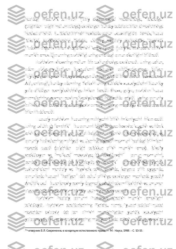 haqidagi   metafizik   ta'limotni   ijobiy   eksperimental   materiallarga,   "faktlarga"
(to'g'ridan -to'g'ri ma'lumotlarga) asoslangan bunday tadqiqot bilan almashtirishga
harakat qilishdi. Bu faktlar birinchi navbatda qonun ustuvorligidir. Demak, huquq
falsafasi,   pozitivistlarning   fikricha,   ularning   mantiqiy   ma'nosi   va   lingvistik
ifodasini  o'rganish bilan shug'ullanishi  kerak. Qonun ijobiy va boshqacha  bo'lishi
mumkin emas. Qonunning pozitivligi uning amaldagi qonun ekanligini bildiradi.
Pozitivizm   shaxsning   ma'lum   bir   tushunchasiga   asoslanadi.   Uning   uchun,
odam   o'ziga   yuborilgan   buyruqlarni   tushunish   qobiliyatiga   ega   bo'lgan
"o'ylaydigan hayvon" dir, ayniqsa, agar ular jazo tahdidi bilan qo'llab -quvvatlansa.
Aql, aniqrog'i, bunday odamning fikrlashi uning sub'ektiv xususiyatlarini butunlay
yo'q   qiladigan   rasmiylashtirishga   imkon   beradi.   Shaxs,   go'yo,   pozitsion   huquq
normalarining   rasman   ratsionalizatsiyalangan   haqiqatida   eriydi.   Uning   qonuniy
bo'lishi   inson   tabiatining   ahamiyatsiz   tomoni   -   uning   mantiqiy   -oqilona   tomoni
bilan ifodalanadi.
Huquqiy   pozitivizm   huquqning   mohiyatini   bilish   imkoniyatini   inkor   etadi.
Uning uslubi: a) "empirik" - bu qonunni bilishda faqat bevosita kuzatish va idrok
etish   uchun   mavjud   bo'lgan   tashqi   belgilarni   o'rganish   bilan   chegaralanadi   va
qonuniy hodisalarning mohiyati va ularning qiymatli mazmuni haqidagi bilimlarni
nazarda   tutadi   (to'g'ridan   -to'g'ri   tafakkur   qilish   mumkin   emas).   falsafiy
spekülasyon   va   "mafkura"   mavzusiga;   b)   "tavsiflovchi"   -   qonun   mazmunini,
qanday   bo'lsa,   shunday   deb   hisoblaydi;   v)   "analitik"   -   uning   mohiyati   yuridik
tushunchalarni   mantiqiy   va   lingvistik   tahlil   qilishda,   kengroq   qilib   aytganda,
qonunlarda   huquqni   "berilgan"   deb   qabul   qilishga   asoslangan   matnlarda   yotadi. 2
Analitik usul - bu an'anaviy rasmiy dogmatik uslubni takomillashtirish va umuman
olganda, huquqiy pozitivizm bunday usulning nazariy asosidir.
Pozitivizm   haqiqiy   qonunni   huquqdan   ajratish   mumkin   emasligini
ta'kidlaydi.   Pozitivizm   tarafdorlarining   fikricha,   norma   "yuqori   adolat"   nuqtai
nazaridan   axloqsiz   deb   tan   olinishi   mumkinligidan   yuridik   xususiyatini
yo'qotmaydi.   Bu   erda   pozitivizmning   mohiyati   ifoda   etiladi   -   huquq   va   axloq
2
 Четвернин В.Л. Современные концепции естественного права. — М.: Наука, 1988. - С. 13-15. 