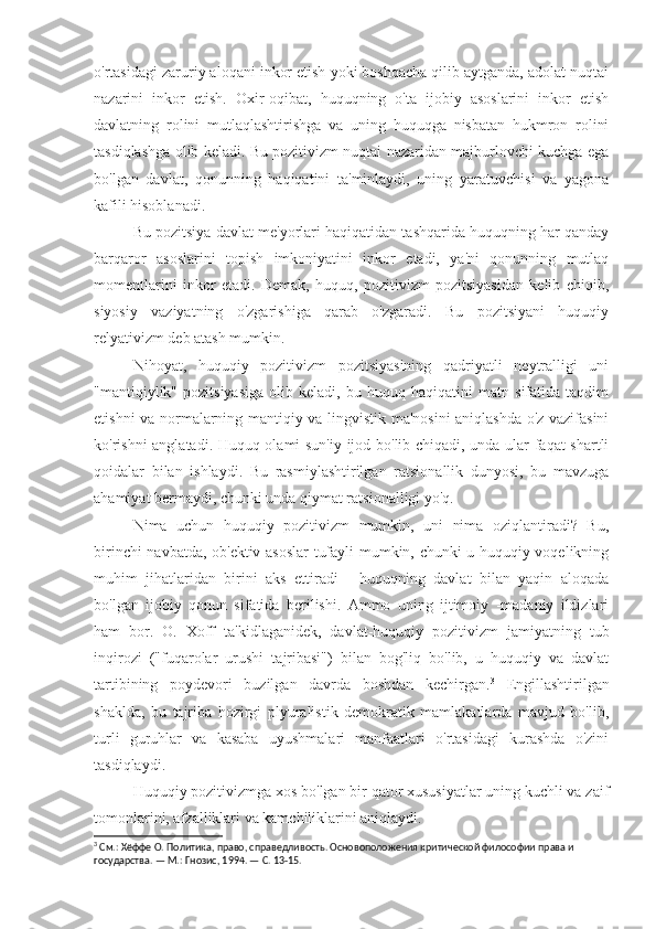 o'rtasidagi zaruriy aloqani inkor etish yoki boshqacha qilib aytganda, adolat nuqtai
nazarini   inkor   etish.   Oxir-oqibat,   huquqning   o'ta   ijobiy   asoslarini   inkor   etish
davlatning   rolini   mutlaqlashtirishga   va   uning   huquqga   nisbatan   hukmron   rolini
tasdiqlashga olib keladi. Bu pozitivizm nuqtai nazaridan majburlovchi kuchga ega
bo'lgan   davlat,   qonunning   haqiqatini   ta'minlaydi,   uning   yaratuvchisi   va   yagona
kafili hisoblanadi.
Bu pozitsiya davlat me'yorlari haqiqatidan tashqarida huquqning har qanday
barqaror   asoslarini   topish   imkoniyatini   inkor   etadi,   ya'ni   qonunning   mutlaq
momentlarini   inkor   etadi.   Demak,   huquq,   pozitivizm   pozitsiyasidan   kelib   chiqib,
siyosiy   vaziyatning   o'zgarishiga   qarab   o'zgaradi.   Bu   pozitsiyani   huquqiy
relyativizm deb atash mumkin. 
Nihoyat,   huquqiy   pozitivizm   pozitsiyasining   qadriyatli   neytralligi   uni
"mantiqiylik"   pozitsiyasiga   olib   keladi,   bu   huquq   haqiqatini   matn   sifatida   taqdim
etishni va normalarning mantiqiy va lingvistik ma'nosini aniqlashda o'z vazifasini
ko'rishni anglatadi. Huquq olami sun'iy ijod bo'lib chiqadi, unda ular faqat shartli
qoidalar   bilan   ishlaydi.   Bu   rasmiylashtirilgan   ratsionallik   dunyosi,   bu   mavzuga
ahamiyat bermaydi, chunki unda qiymat ratsionalligi yo'q.
Nima   uchun   huquqiy   pozitivizm   mumkin,   uni   nima   oziqlantiradi?   Bu,
birinchi navbatda, ob'ektiv asoslar  tufayli mumkin, chunki u huquqiy voqelikning
muhim   jihatlaridan   birini   aks   ettiradi   -   huquqning   davlat   bilan   yaqin   aloqada
bo'lgan   ijobiy   qonun   sifatida   berilishi.   Ammo   uning   ijtimoiy   -madaniy   ildizlari
ham   bor.   O.   Xoff   ta'kidlaganidek,   davlat-huquqiy   pozitivizm   jamiyatning   tub
inqirozi   ("fuqarolar   urushi   tajribasi")   bilan   bog'liq   bo'lib,   u   huquqiy   va   davlat
tartibining   poydevori   buzilgan   davrda   boshdan   kechirgan. 3
  Engillashtirilgan
shaklda,   bu   tajriba   hozirgi   plyuralistik   demokratik   mamlakatlarda   mavjud   bo'lib,
turli   guruhlar   va   kasaba   uyushmalari   manfaatlari   o'rtasidagi   kurashda   o'zini
tasdiqlaydi.
Huquqiy pozitivizmga xos bo'lgan bir qator xususiyatlar uning kuchli va zaif
tomonlarini, afzalliklari va kamchiliklarini aniqlaydi.
3
 См.: Хёффе О. Политика, право, справедливость. Основоположения критической философии права и 
государства. — М.: Гнозис, 1994. — С. 13-15. 