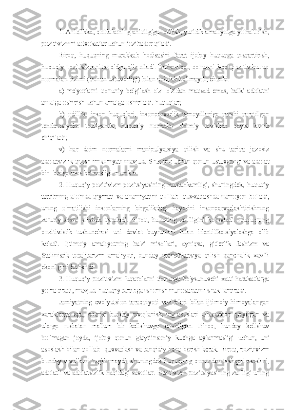 1. Aniqlikka, qoidalarning aniqligiga intilish, yuridik amaliyotga yo'naltirish,
pozitivizmni advokatlar uchun jozibador qiladi.
Biroq,   huquqning   murakkab   hodisasini   faqat   ijobiy   huquqga   qisqartirish,
huquqiy pozitivizmni tanqidga ojiz qiladi. Darhaqiqat, qonunni faqat pozitiv huquq
normalari tizimi (qonun ustuvorligi) bilan aniqlab bo'lmaydi, chunki: 
a)   me'yorlarni   qonuniy   belgilash   o'z   -o'zidan   maqsad   emas,   balki   adolatni
amalga oshirish uchun amalga oshiriladi. huquqlar;
b)   odillik,   inson   huquqlari,   insonparvarlik   tamoyillariga   qarshi   qaratilgan
tendentsiyalar   topilganda,   huquqiy   normalar   doimiy   ravishda   qayta   ko'rib
chiqiladi;
v)   har   doim   normalarni   manipulyatsiya   qilish   va   shu   tariqa   jazosiz
adolatsizlik qilish imkoniyati mavjud. Shuning uchun qonun ustuvorligi va adolat
bir -biriga mos kelmasligi mumkin.
2. Huquqiy pozitivizm pozitsiyasining mustahkamligi, shuningdek, huquqiy
tartibning   alohida   qiymati   va   ahamiyatini   qo'llab   -quvvatlashda   namoyon   bo'ladi,
uning   o'rnatilishi   insonlarning   birgalikdagi   hayotini   insonparvarlashtirishning
zaruriy   sharti   sifatida   qaraladi.   Biroq,   bu   uning   zaifligini   ko'rsatadi.   Huquqning
pozitivistik   tushunchasi   uni   davlat   buyruqlari   bilan   identifikatsiyalashga   olib
keladi.   Ijtimoiy   amaliyotning   ba'zi   misollari,   ayniqsa,   gitlerlik   fashizm   va
Stalinistik   totalitarizm   amaliyoti,   bunday   identifikatsiya   qilish   qanchalik   xavfli
ekanligini ko'rsatdi.
3. Huquqiy  pozitivizm  fuqarolarni   qonunga bo'ysunuvchi   xatti-harakatlarga
yo'naltiradi, mavjud huquqiy tartibga ishonish munosabatini shakllantiradi.
Jamiyatning   evolyutsion   taraqqiyoti   vazifalari   bilan   ijtimoiy   himoyalangan
xarakterga   ega,   chunki   bunday   rivojlanishning   asoslari   allaqachon   qo'yilgan   va
ularga   nisbatan   ma'lum   bir   kelishuvga   erishilgan.   Biroq,   bunday   kelishuv
bo'lmagan   joyda,   ijobiy   qonun   g'ayriinsoniy   kuchga   aylanmasligi   uchun,   uni
asoslash bilan qo'llab -quvvatlash va tanqidiy baho berish kerak. Biroq, pozitivizm
bunday savollarni tug'dirmaydi, shuningdek huquqning qonundan tashqari asoslari,
adolatli va adolatsizlik haqidagi savollar. Pozitivizm pozitsiyasining zaifligi uning 