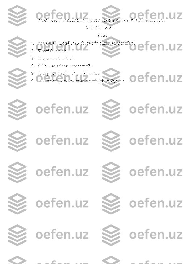 YOSH VA PEDAGOGIK  PSIXOLOGIYA FANINING TADQIQOT
METODLARI.
Reja:
1. Yosh va pedagogik  psixologiyaning tadqiqot metodlari. 
2. Kuzatish metodi. 
3. Eksperiment metodi. 
4. Suhbat va so‘rovnoma metodi. 
5. Faoliyat mahsulini o‘rganish metodi. 
6. Test metodi, sotsiometriya metodi, biografiya metodi . 