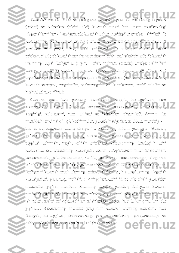 Kuzatish   metodi.   Yosh   va   pedagogik     psixologiyada   bu   metodning   obyektiv
(tashqi)   va   subyektiv   (o’zini   o’zi)   kuzatish   turlari   bor.   Inson   psixikasidagi
o’zgarishlarni har xil vaziyatlarda kuzatish uchun quyidagilar amalga oshiriladi: 1)
kuzatishning   maqsadi,   vazifasi   belgilanadi;   2)   kuzatiladigan   obyekt   tanlanadi;   3)
sinaluvchining   yoshi,   jinsi,   kasbi   aniqlanadi;   4)   tadqiqot   o’tkazish   vaqti
rejalashtiriladi; 5) kuzatish qancha vaqt davom etishi qat’iylashtiriladi; 6) kuzatish
insonning   qaysi   faoliyatida   (o’yin,   o’qish,   mehnat,   sportda)   amalga   oshirilishi
tavsiya   qilinadi;   7)   kuzatishning   shakli   (yakka,   guruh,   jamoa   bilan   o’tkazilishi)
tayinlanadi; 8) kuzatilganlarni qayd qilib borish vositalari (kundalik, suhbat daftari,
kuzatish   varaqasi,   magnitofon,   videomagnitofon,   kinokamera,   mobil   telefon   va
boshqalar) taxt qilinadi.
Kuzatish   orqali   turli   yoshdagi   odamlarning   diqqati,   his-tuyg’ulari,   nerv
sistemasining   tashqi   ifodalari,   temperament   xususiyatlari,   imo-ishoralari,
sezgirligi,   xulq-atvori,   nutq   faoliyati   va   hokazolari   o’rganiladi.   Ammo   o’ta
murakkab ichki psixologik kechinmalar, yuksak hissiyotlar, tafakkur, mantiqiy xo -
tira   va   aql-zakovatni   tadqiq   etishga   bu   metodning   imkoni   yetmaydi.   Masalan,
go’dak   bolani   kuzatishda   uning   harakatlari,   o’yinchoqlarga   munosabati,   his-
tuyg’usi,   talpinishi,   mayli,   xohishi   aniqlanadi.   O’quvchining   darsdagi   holatini
kuzatishda   esa   diqqatining   xususiyati,   tashqi   qo’zg’atuvchi   bilan   ta’sirlanishi,
temperamenti,   xatti-harakatining   sur’ati,   emosional   kechinmasining   o’zgarishi
to’g’risida ma’lumotlar to’plashga imkoniyati tug’iladi. O’spirin yoshlarning sport
faoliyatini  kuzatish orqali ularning irodasi, ishchanligi, his-tuyg’usining o’zgarish
xususiyatlari,   g’alabaga   intilishi,   o’zining   harakatini   idora   qila   olishi   yuzasidan
materiallar   yig’ish   mumkin.   Ishchining   dastgoh   yonidagi   faoliyatini   kuzatish
natijasida   uning   o’z   diqqatini   taqsimlashi,   qiyin   damlarda   o’zini   tutishi,   imo-
ishoralari,   tashqi   qo’zg’atuvchidan   ta’sirlanish   darajasi   haqida   keng   ma’lumotlar
yig’iladi.   Keksalarning   muloqot   jarayonini   kuzatish   ularning   xarak teri,   nutq
faoliyati,   his-tuyg’usi,   ekstravertivligi   yoki   introvertivligi,   qiziquvchanligi   va
ruhiyatining boshqa xususiyatlarini aniqlash demakdir. 