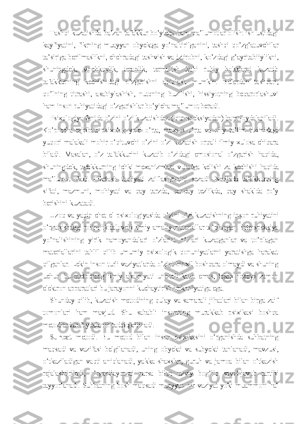 Tashqi kuzatishda ba’zan tafakkur bo’yicha ham ma’lumotlar olish: ish ustidagi
kayfiyatini,   fikrning   muayyan   obyektga   yo’naltirilganini,   tashqi   qo’zg’atuvchilar
ta’siriga berilmaslikni, chehradagi tashvish va iztirobni, ko’zdagi g’ayritabiiylikni,
shuningdek,   sinchkovlik,   teranlik,   termulish   kabi   ruhiy   holatlarni   kuzatib
tafakkurning   kechishidagi   o’zgarishni   aniqlash   mumkin.   Bulardan   tashqari,
qo’lning   titrashi,   asabiylashish,   nutqning   buzilishi,   hissiyotning   beqarorlashuvi
ham inson ruhiyatidagi o’zgarishlar bo’yicha ma’lumot beradi.
Psixologiya fanida o’zini o’zi kuzatishdan (introspeksiyadan) ham foydalaniladi.
Ko’pincha   tajribali   psixolog   yoki   o’rta,   maxsus   o’rta   va   oliy   ta’lim   tizimidagi
yuqori   malakali   mohir   o’qituvchi   o’zini   o’zi   kuzatish   orqali   ilmiy  xulosa   chiqara
biladi.   Masalan,   o’z   tafakkurini   kuzatib   o’zidagi   emosional   o’zgarish   haqida,
shuningdek,   tafakkurning   ichki   mexanizmlari   vujudga   kelishi   za   kechish i   haqida
ma’lumot   oladi.   Fikrlash   faoliyati   zaiflashganini   sezadi.   Natijada   tafakkurning
sifati,   mazmuni,   mohiyati   va   qay   tarzda,   qanday   tezlikda,   qay   shaklda   ro’y
berishini kuzatadi.
Uzoq va yaqin chet el psixologiyasida o’zini o’zi kuzatishning in son ruhiyatini
o’rganishdagi rolini ifodalovchi ilmiy-amaliy materiallar to’plangan. Introspeksiya
yo’nalishining   yirik   namoyandalari   o’zlarini   o’zlari   kuzatganlar   va   to’plagan
materiallarini   tahlil   qilib   umumiy   psixologik   qonuniyatlarni   yaratishga   harakat
qilganlar. Lekin inson turli vaziyatlarda o’zini bir xil boshqara olmaydi va shuning
uchun   bu   metodning   ilmiy   ahamiyati   unchali   katta   emas,   lekin   hozirgi   zamon
elektron apparatlari bu jarayonni kuchaytirish imkoniyatiga ega.
Shunday   qilib,   kuzatish   metodining   qulay   va   samarali   jihatlari   bilan   birga   zaif
tomonlari   ham   mavjud.   Shu   sababli   insonning   murakkab   psixikasi   boshqa
metodlardan foydalanib tadqiq qilinadi.
Suhbat   metodi.   Bu   metod   bilan   inson   psixikasini   o’rganishda   suhbatning
maqsadi   va   vazifasi   belgilanadi,   uning   obyekti   va   subyekti   tanlanadi,   mavzusi,
o’tkaziladigan   vaqti   aniqlanadi,   yakka   shaxslar,   guruh   va   jamoa   bilan   o’tkazish
rejalashtiriladi,   o’rganilayotgai   narsa   bilan   uzviy   bog’liq   sa v ol-javob   tartibi
tayyorlanadi.  Suhbatning bosh  maqsadi  muayyan bir  vaziyat  yoki  muammoni  hal 