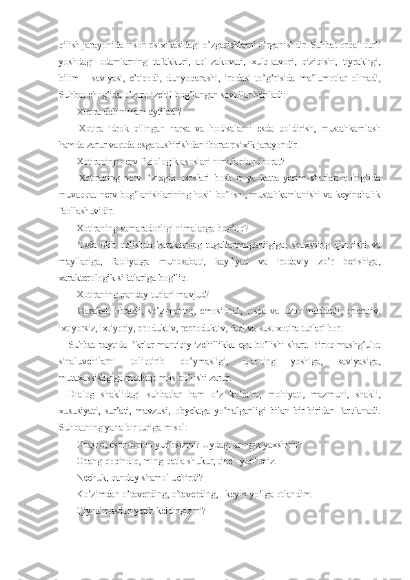 qilish jarayonida inson psixikasidagi o’zgarishlarni o’rganishdir. Suhbat orqali turli
yoshdagi   odamlarning   tafakkuri,   aql-zakovati,   xulq-atvori,   qiziqishi,   tiyrakligi,
bilim       saviyasi,   e’tiqodi,   dunyoqarashi,   irodasi   to’g’risida   ma’lumotlar   olinadi,
Suhbat chog’ida o’zaro izchil bog’langan savollar beriladi:
− Xotira deb nimani aytiladi? 
−   Xotira   idrok   qilingan   narsa   va   hodisalarni   esda   qoldirish,   mustahkamlash
hamda zarur vaqtda esga tushirishdan iborat psixik jarayondir.
− Xotiraning nerv-fiziologik asoslari nimalardan iborat?
−   Xotiraning   nerv   fiziogik   asoslari   bosh   miya   katta   yarim   sharlari   qobig’ida
muvaqqat nerv bog’lanishlarining hosil bo’lishi, mustahkamlanishi va keyinchalik
faollashuvidir.
− Xotiraning samaradorligi nimalarga bog’liq? 
−   Esda   olib   qolishda   harakatning   tugallanmaganligiga,   shaxsning   qiziqishi   va
mayllariga,   faoliyatga   munosabati,   kayfiyati   va   irodaviy   zo’r   berishiga,
xarakterologik sifatlariga bog’liq.
− Xotiraning qanday turlari mavjud? 
−   Harakat,   obrazli,   so’z-mantiq,   emosional,   qisqa   va   uzoq   muddatli,   operativ,
ixtiyorsiz, ixtiyoriy, produktiv,  reproduktiv, faol va sust xotira turlari bor. 
Suhbat paytida fikrlar mantiqiy izchillikka ega bo’lishi shart. Biroq mashg’ulot
sinaluvchilarni   toliqtirib   qo’ymasligi,   ularning   yoshiga,   saviyasiga,
mutaxassisligiga mutlaqo mos bo’lishi zarur.
Dialog   shaklidagi   suhbatlar   ham   o’z   ko’lami,   mo hiyati,   mazmuni,   shakli,
xususiyati,   sur’ati,   mavzusi,   obyektga   yo’nalganligi   bilan   bir-biridan   farqlanadi.
Suhbatning yana bir turiga misol:
− Opajon, eson-omon yuribsizmi? Uydagilaringiz yaxshimi? 
− Opang qoqindiq, ming qatla shukur, tinch yuribmiz.
− Nechuk, qanday shamol uchirdi? 
− Ko’zimdan o’taverding, o’taverding,   keyin yo’lga otlandim.
− Qiynalmasdan yetib keldingizmi?  