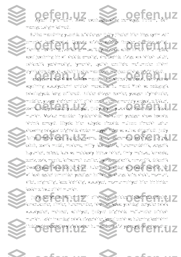 −   Aytarli   qiynalmadim.   Avval   avtobusga,   so’ng   tramvayga   o’tirdim,   lekin
metroga tushgim kelmadi.
Suhbat  metodining  yuqorida  ta’kidlangan  ijobiy jihat lari   bilan birga  ayrim   zaif
tomonlari   ham   mav jud.   Qaytariq   so’zlar,   «g’aliz»   iboralar,   nutqning   tezligi,
fikrning  mavhumligi,   zerikarligi   muvaffaqiyatsizlikka   sabab   bo’ladi.  Shuningdek,
savol-javobning   bir   xil   shaklda   emasligi,   sinaluvchida   o’ziga   xos   ishlash   uslubi,
oshkoralik   yetishmasligi,   iymanish,   uyalish   atroflicha   ma’lumotlar   olishni
qiyinlashtiradi va shu sababli boshqa metodlarga murojaat qilishga to’g’ri keladi.
Faoliyat mahsulini tahlil qilish   metodi. Inson xotirasi, tafakkuri, qobiliyati va
xayolining   xususiyatlarini   aniqlash   maqsadida   bu   metod   Yosh   va   pedagogik
psixologiyada   keng   qo’llanadi.   Bolalar   chizgan   rasmlar,   yasagan   o’yinchoqlar,
modellar, yozgan she’rlarni tahlil qilish orqali ularning mantiqiy xotirasi, tafakkuri,
texnik,   badiiy   va   adabiy   qobiliyati,   ijodiy   xayoli   yuzasidan   materiallar   to’plash
mumkin.   Mazkur   metoddan   foydalanishda   mahsulotni   yaratgan   shaxs   bevosita
ishtirok   etmaydi.   Obyekt   bilan   subyekt   o’rtasida   muloqot   o’rnatish   uchun
shaxsning psixikasi to’g’risida sirtdan muayyan hukm va xulosa chiqariladi. Ijodiy
faoliyat   mahsullariga   kundalik,   sxema,   ixtiro,   diag ramma,   kashfiyot,   qurilma,
asbob,   texnik   model,   moslama,   milliy   kashtachilik,   hunarmandchilik,   zargarlik
buyumlari,   referat,   kurs   va   malakaviy   bitiruv   ishlari,   ilmiy   ma’ruza,   konspekt,
taqriz, tezis, maqola, ko’rsatmali qurollar, loyiha, magistrlik, nomzodlik, doktorlik
dissertasiyalari  va hokazolar  kiradi. Bular  turli  yoshdagi  va  jinsdagi  odamlar, har
xil   kasb   egalari   tomonidan   yaratilgan   bo’lishi   va   shunga   ko’ra   shakli,   mazmuni,
sifati,   originalligi,   katta-kichikligi,   xususiyati,   mazmun mohiyati   bilan   bir-biridan
keskin tafovut qilishi mumkin.
Ijodiy   faoliyat   mahsullarini   tahlil   qilish   orqali   bolalar,   o’quvchilar,   talabalar,
konstruktorlar,   olimlar,   hunarmandlar,   ishchilar,   keksa   yoshdagi   qariyalar   psixik
xususiyatlari,   mahorati,   salohiyati,   ijodiyoti   to’g’risida   ma’lumotlar   to’plash
mumkin. Lekin insondagi psixik o’zgarishlar, kamol topish va bularning kechishini
ifodalovchi materiallar yig’ish uchun bu metodning o’zi yetmaydi. Shuning uchun 