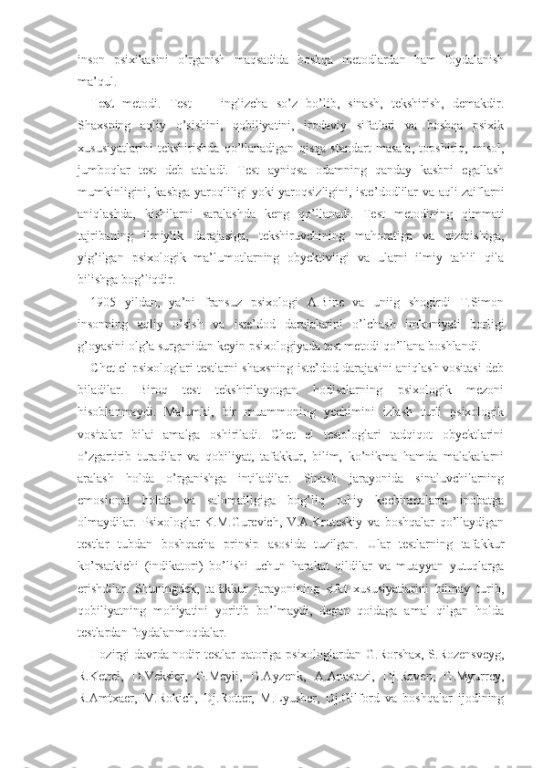 inson   psixikasini   o’rganish   maqsadida   boshqa   metodlardan   ham   foydalanish
ma’qul.
Test   metodi.   Test   —   inglizcha   so’z   bo’lib,   sinash,   tekshirish,   demakdir.
Shaxsning   aqliy   o’sishini,   qobiliyatini,   irodaviy   sifatlari   va   boshqa   psixik
xususiyatlarini   tekshirishda   qo’llanadigan   qisqa   standart   masala,   topshiriq,   misol,
jumboqlar   test   deb   ataladi.   Test   ayniqsa   odamning   qanday   kasbni   egallash
mumkinligini, kasbga yaroqliligi yoki yaroqsizligini, iste’ dodlilar va aqli zaiflarni
aniqlashda,   kishilarni   saralashda   keng   qo’llanadi.   Test   metodining   qimmati
tajribaning   ilmiylik   darajasiga,   tekshiruvchining   mahoratiga   va   qiziqishiga,
yig’ilgan   psixologik   ma’lumotlarning   obyektivligi   va   ularni   ilmiy   tahlil   qila
bilishga bog’liqdir.
1905   yildan,   ya’ni   fransuz   psixologi   A.Bine   va   uniig   shogirdi   T.Simon
insonning   aqliy   o’sish   va   iste’dod   darajalarini   o’lchash   imkoniyati   borligi
g’oyasini olg’a surganidan keyin psixologiyada test metodi qo’llana boshlandi.
Chet el psixologlari testlarni shaxsning iste’dod darajasini aniqlash vositasi deb
biladilar.   Biroq   test   tekshirilayotgan   hodisalarning   psixologik   mezoni
hisoblanmaydi.   Malumki,   bir   muammoning   yechimini   izlash   turli   psixologik
vositalar   bilai   amalga   oshiriladi.   Chet   el   testologlari   tadqiqot   obyektlarini
o’zgartirib   turadilar   va   qobiliyat,   tafakkur,   bilim,   ko’nikma   hamda   malakalarni
aralash   holda   o’rganishga   intiladilar.   Sinash   jarayonida   sinaluvchilarning
emosional   holati   va   salomatligiga   bog’liq   ruhiy   kechinmalarni   inobatga
olmaydilar.   Psixologlar   K.M.Gurevich,   V.A.Kruteskiy   va   boshqalar   qo’llaydigan
testlar   tubdan   boshqacha   prinsip   asosida   tuzilgan.   Ular   testlarning   tafakkur
ko’rsatkichi   (indikatori)   bo’lishi   uchun   harakat   qildilar   va   muayyan   yutuqlarga
erishdilar.   Shuningdek,   tafakkur   jarayonining   sifat   xususiyatlarini   bilmay   turib,
qobiliyatning   mohiyatini   yoritib   bo’lmaydi,   degan   qoidaga   amal   qilgan   holda
testlardan foydalanmoqdalar.
Hozirgi davrda nodir testlar qatoriga psixologlardan G.Rorshax, S.Rozensveyg,
R.Kettel,   D.Veksler,   G.Meyli,   G.Ayzenk,   A.Anastazi,   Dj.Raven,   G.Myurrey,
R.Amtxaer,   M.Rokich,   Dj. R otter,   M.Lyusher,   Dj.Gilford   va   boshqalar   ijodining 