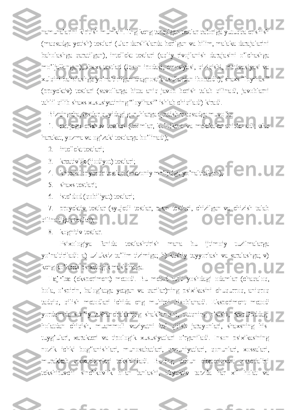 namunalarini kiritish mumkin. Eng keng tarqalgan testlar qatoriga yutuqqa erishish
(maqsadga yetish) testlari (ular darsliklarda berilgan va bilim, malaka darajalarini
baholashga   qaratilgan),   intellekt   testlari   (aqliy   rivojlanish   darajasini   o’lchashga
mo’ljallangan),   shaxs   testlari   (inson   irodasi,   emosiyasi,   qiziqishi,   motivasiyasi   va
xulqini baholashga yo’naltirilgan diagnostik usullardan iboratdir), shaxs “loyihasi”
(proyektiv)   testlari   (savollarga   bitta   aniq   javob   berish   talab   qilinadi,   javoblarni
tahlil qilib shaxs xususiyatining “loyihasi” ishlab chiqiladi) kiradi.
Bizningcha, testlar quyidagi guruhlarga ajratish maqsadga muvofiq: 
1. natijaga   erishuv   testlari   (bilimlar,   ko’nikma   va   malakalar   aniqlanadi;   ular
harakat, yozma va og’zaki testlarga bo’linadi);
2. intellekt testlari;
3. kreativlik (ijodiyot) testlari;
4. kriterial oriyentir testlari (mezoniy mo’ljalga yo’naltirilgan);
5. shaxs testlari;
6. iste’dod (qobiliyat) testlari;
7. proyektiv   testlar   (syujetli   testlar,   rasm   testlari,   chizilgan   va   chizish   talab
qilinadigan testlar);
8. kognitiv testlar.
Psixologiya   fanida   testlashtirish   mana   bu   ijtimoiy   tuzilmalarga
yo’naltiriladi:   a)   uzluksiz   ta’lim   tizimiga;   b)   kasbiy   tayyorlash   va   saralashga;   v)
keng ko’lamli psixologik maslahatga. 
Tajri b a   (eksperiment)   metodi.   Bu   metod   turli   yoshdagi   odamlar   (chaqaloq,
bola,   o’spirin,   balog’atga   yetgan   va   qarilar)ning   psixikasini   chuqurroq,   aniqroq
tadqiq,   qilish   metodlari   ichida   eng   muhimi   hisoblanadi.   Eksperiment   metodi
yordamida   sun’iy   tushunchalarning   shakllanishi,   nutqning   o’sishi,   favquloddagi
holatdan   chiqish,   muammoli   vaziyatni   hal   qilish   jarayonlari,   shaxsning   his-
tuyg’ulari,   xarakteri   va   tipologik   xususiyatlari   o’rganiladi.   Inson   psixikasining
nozik   ichki   bog’lanishlari,   munosabatlari,   qonuniyatlari,   qonunlari,   xossalari,
murakkab   mexanizmlari   tekshiriladi.   Buning   uchun   eksperiment   materialini
tekshiruvchi   sinchkovlik   bilan   tanlashi,   obyektiv   tarzda   har   xil   holat   va 