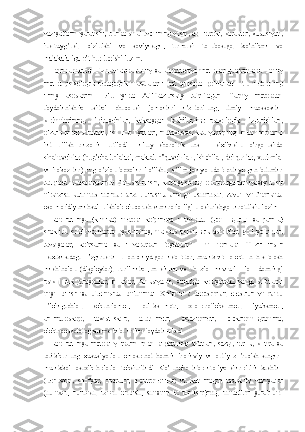 vaziyatlarni yaratishi, bunda sinaluvchining yoshi, aql-idroki, xarakter, xususiyati,
his-tuyg’usi,   qiziqishi   va   saviyasiga,   turmush   tajribasiga,   ko’nikma   va
malakalariga e’tibor berishi lozim.
Tajriba metodi o’z navbatida tabiiy va laborato riya metodlariga ajratiladi. Tabiiy
metod   psixologik-pedagogik   masalalarni   hal   qilishda   qo’llanadi.   Bu   metodning
ilmiy   asoslarini   1910   yilda   A.F.Lazurskiy   ta’riflagan.   Tabiiy   metoddan
foydalanishda   ishlab   chiqarish   jamoalari   a’zolarining,   ilmiy   muassasalar
xodimlarining,   o’qituvchilar,   keksaygan   kishilarning   psixologik   o’zgarishlari,
o’zaro   munosabatlari,   ish   qobiliyatlari,   mutaxassislikka   yaroqliligi   muammolarini
hal   qilish   nazarda   tutiladi.   Tabiiy   sharoitda   inson   psixikasini   o’rganishda
sinaluvchilar (bog’cha bolalari, maktab o’quvchilari, ishchilar, dehqonlar, xodimlar
va hokazolar)ning o’zlari bexabar bo’lishi, ta’lim jarayonida berilayotgan bilimlar
tadqiqot maqsadiga muvofiqlashtirilishi, katta yoshdagi odamlarga tarbiyaviy ta’sir
o’tkazish   kundalik   mehnat   tarzi   doirasida   amalga   oshirilishi,   zavod   va   fabrikada
esa moddiy mahsulot ishlab chiqarish samaradorligini oshirishga qaratilishi lozim.
Laboratoriya   (klinika)   metodi   ko’pincha   individual   (goho   guruh   va   jamoa)
shaklida   sinaluvchilardan   yashirmay,   maxsus   psixologik   asboblar,   yo’l-yo’riqlar,
tavsiyalar,   ko’rsatma   va   ilovalardan   foydalanib   olib   boriladi.   Hozir   inson
psixikasidagi   o’zgarishlarni   aniqlaydigan   asboblar,   murakkab   elektron   hisoblash
mashinalari   (displeylar),  qurilmalar,  moslama   va   jihozlar   mavjud.  Ular   odamdagi
psixologik   jarayonlar,   holatlar,   funksiyalar,   vujudga   kelayotgan   yangi   sifatlarni
qayd   qilish   va   o’lchashda   qo’llanadi.   Ko’pincha   detektorlar,   elektron   va   radio
o’lchagichlar,   sekundomer,   refloksometr,   xronorefleksometr,   lyuksmetr,
anomaloskop,   taxistoskop,   audiometr,   esteziometr,   elektromiogramma,
elektroensefalogramma kabilardan  foydalaniladi .
Laboratoriya   metodi   yordami   bilan   diqqatning   sifatlari,   sezgi,   idrok,   xotira   va
tafakkurning   xususiyatlari   emosi onal   hamda   irodaviy   va   aqliy   zo’riqish   singarn
murakkab   psixik   holatlar   tekshiriladi.   Ko’pincha   laboratoriya   sharoitida   kishilar
(uchuvchi,   shofyor,   operator,   elektronchilar)   va   kutilmagan   tasodifiy   vaziyatlar
(halokat,   portlash,   izdan   chiqish,   shovqin   ko’tarilishi)ning   modellari   yaratiladi. 