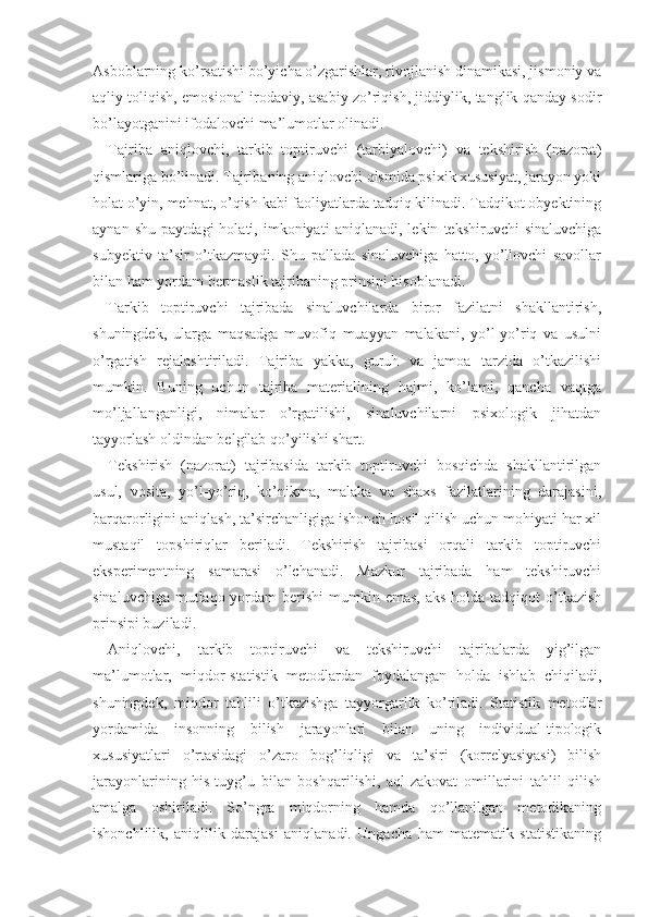 Asboblarning ko’rsatishi bo’yicha o’zgarishlar, rivojlanish dinamikasi, jismoniy va
aqliy toliqish, emosional-irodaviy, asabiy zo’riqish, jiddiylik, tanglik qanday sodir
bo’layotganini ifodalovchi ma’lumotlar olinadi.
Tajriba   aniqlovchi,   tarkib   toptiruvchi   (tarbiyalovchi)   va   tekshirish   (nazorat)
qismlariga bo’linadi. Tajribaning aniqlovchi qismida psixik xususiyat, jarayon yoki
holat o’yin, mehnat, o’qish kabi faoliyatlarda tadqiq kilinadi. Tadqikot obyektining
aynan   shu   paytdagi   holati,   imkoniyati   aniqlanadi,   lekin   tekshiruvchi   sinaluvchiga
subyektiv   ta’sir   o’tkazmaydi.   Shu   pallada   sinaluvchiga   hatto,   yo’llovchi   savollar
bilan ham yordam bermaslik tajribaning prinsipi hisoblanadi.
Tarkib   toptiruvchi   tajribada   sinaluvchilarda   biror   fazilatni   shakllantirish,
shuningdek,   ularga   maqsadga   muvofiq   muayyan   malakani,   yo’l-yo’riq   va   usulni
o’rgatish   rejalashtiriladi.   Tajriba   yakka,   guruh   va   jamoa   tarzida   o’tkazilishi
mumkin.   Buning   uchun   tajriba   materialining   hajmi,   ko’lami,   qancha   vaqtga
mo’ljallanganligi,   nimalar   o’rgatilishi,   sinaluvchilarni   psixologik   jihatdan
tayyorlash oldindan belgilab qo’yilishi shart.
Tekshirish   (nazorat)   tajribasida   tarkib   toptiruvchi   bosqichda   shakllantirilgan
usul,   vosita,   yo’l-yo’riq,   ko’nikma,   malaka   va   shaxs   fazilatlarining   darajasini,
barqaror ligini aniqlash, ta’sirchanligiga ishonch hosil qilish uchun mohiyati har xil
mustaqil   topshiriqlar   beriladi.   Tekshirish   tajribasi   orqali   tarkib   toptiruvchi
eksperimentning   samarasi   o’lchanadi.   Mazkur   tajribada   ham   tekshiruvchi
sinaluvchiga  mutlaqo yordam  berishi  mumkin emas,  aks holda tadqiqot  o’tkazish
prinsipi buziladi.
Aniqlovchi,   tarkib   toptiruvchi   va   tekshiruvchi   tajribalarda   yig’ilgan
ma’lumotlar,   miqdor-statistik   metodlardan   foydalangan   holda   ishlab   chiqiladi,
shuningdek,   miqdor   tahlili   o’tkazishga   tayyorgarlik   ko’riladi.   Statistik   metodlar
yordamida   insonning   bilish   jarayonlari   bilan   uning   individual-tipologik
xususiyatlari   o’rtasidagi   o’zaro   bog’liqligi   va   ta’siri   (korrelyasiyasi)   bilish
jarayonlarining   his-tuyg’u   bi lan   boshqarilishi,   aql-zakovat   omillarini   tahlil   qilish
amalga   oshiriladi.   So’ngra   miqdorning   hamda   qo’llanilgan   metodikaning
ishonchlilik,   aniqlilik   darajasi   aniqlanadi.   Ungacha   ham   matematik   statistikaning 