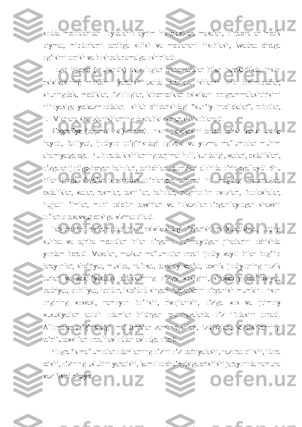 sodda   metodlaridan   foydalanib   ayrim   hisoblashlar,   masalan,   o’rtacha   arifmetik
qiymat,   miqdorlarni   tartibga   solish   va   medianani   hisoblash,   kvadrat   chetga
og’ishni topish va boshqalar amalga oshiriladi.
Hozir   injener   (muhandis)   psixologlar   matematiklar   bilan   hamkorlikda   inson
psixikasining   modelini   yaratish   ustida   tadqiqot   ishlarini   olib   bormoqdalar,
shuningdek,   mediklar,   fiziologlar,   kibernetiklar   psixikani   programmalashtirishni
nihoyasiga   yetkazmoqdalar.   Ish lab   chiqarishdagi   “sun’iy   intellektlar”,   robotlar,
EHMlar ana shu izlanishlarning dastlabki samarasi hisoblanadi.
Biografiya   (tarjimai   hol)   metodi.   Inson   psixikasini   tadqiq   qilish   uchun   uning
hayoti,   faoliyati,   ijodiyoti   to’g’risidagi   og’zaki   va   yozma   ma’lumotlar   muhim
ahamiyatga ega. Bu borada kishilarning tarjimai holi, kundaligi, xatlari, esdaliklari,
o’zgalar ijodiga bergan baholari, tanbehlari, taqrizlari alohida o’rin egallaydi. Shu
bilan   birga   o’zgalar   tomonidan   to’plangan   tarjimai   hol   haqidagi   materiallar:
esdaliklar,   xatlar,   rasmlar,   tasniflar,   baholar,   magnitofon   ovozlari,   fotolavhalar,
hujjatli   filmlar,   mobil   telefon   tasvirlari   va   hokazolar   o’rganilayotgan   shaxsni
to’laroq tasavvur etishga xizmat qiladi.
Tarjimai hol ma’lumotlari inson psixikasidagi o’zgarishlarni kuzatishda,   uning
suhbat   va   tajriba   metodlari   bilan   o’rganib   bo’lmaydigan   jihatlarini   ochishda
yordam   beradi.   Masalan,   mazkur   ma’lumotlar   orqali   ijodiy   xayol   bilan   bog’liq
jarayonlar;   she’riyat,   musiqa,   nafosat,   tasviriy   san’at,   texnik   ijodiyotning   nozik
turlari   va   kashfiyotdagi   tafakkurning   o’ziga   xosligini,   shaxsning   ma’naviyat,
qadriyat,   qobiliyat,   iqtidor,   iste’dod   singari   fazilatlarini   o’rganish   mumkin.   Inson
ongining   xossasi,   namoyon   bo’lishi,   rivojlanishi,   o’ziga   xos   va   ijtimoiy
xususiyatlari   atoqli   odamlar   bildirgan   mulohazalarda   o’z   ifodasini   topadi.
Allomalar   to’g’risidagi   ma’lumotlar   zamondoshlari,   izdoshlari,   safdoshlarining
ta’rifu tavsiflari orqali avloddan avlodga o’tadi.
Biografik ma’lumotlar odamlarning o’zini o’zi tarbiyalashi, nazorat qilishi, idora
etishi, o’zining uslubini yaratishi, kamolot cho’qqisiga erishishi jarayonida namuna
vazifasini o’taydi. 