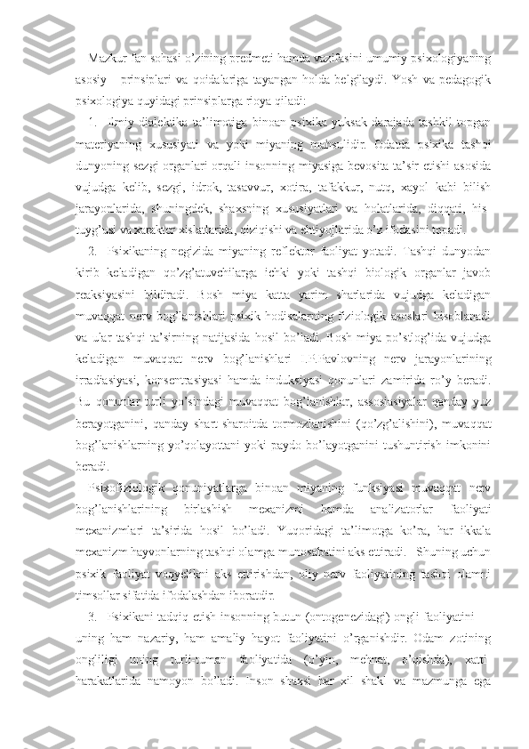 Mazkur fan sohasi o’zining predmeti hamda vazifasini umumiy psixologiyaning
asosiy       prinsiplari   va   qoidalariga   tayangan   holda   belgilaydi.   Yosh   va   pedagogik
psixologiya quyidagi prinsiplarga rioya qiladi:
1. Ilmiy   dialektika   ta’limotiga   binoan   psixika   yuksak   darajada   tashkil   topgan
materiyaning   xususiyati   va   yoki   miyaning   mahsulidir.   Odatda   psixika   tashqi
dunyoning sezgi  organlari orqali insonning miyasiga bevosita ta’sir etishi asosida
vujudga   kelib,   sezgi,   idrok,   tasavvur,   xotira,   tafakkur,   nutq,   xayol   kabi   bilish
jarayonlarida,   shuningdek,   shaxsning   xususiyatlari   va   holatlarida,   diqqati,   his-
tuyg’usi va xarakter xislatlarida, qiziqishi va ehtiyojlarida o’z ifodasini topadi. 
2. Psixikaning   negizida   miyaning   reflektor   faoliyat   yotadi.   Tashqi   dunyodan
kirib   keladigan   qo’zg’atuvchilarga   ichki   yoki   tashqi   biologik   organlar   javob
reaksiyasini   bildiradi.   Bosh   miya   katta   yarim   sharlarida   vujudga   keladigan
muvaqqat   nerv   bog’lanishlari   psixik   hodisalarning   fiziologik   asoslari   hisoblanadi
va   ular   tashqi   ta’sirning   natijasida   hosil   bo’ladi.   Bosh   miya   po’stlog’ida   vujudga
keladigan   mu vaqqat   nerv   bog’lanishlari   I.P.Pavlovning   nerv   jarayonlarining
irradiasiyasi,   konsentrasiyasi   hamda   induksiyasi   qonunlari   zamirida   ro’y   beradi.
Bu   qonunlar   turli   yo’sindagi   muvaqqat   bog’lanishlar,   assosiasiyalar   qanday   yuz
berayotganini,   qanday   shart-sharoitda   tormozlanishini   (qo’zg’alishini),   muvaqqat
bog’lanishlarning  yo’qolayottani  yoki  paydo  bo’layotganini  tushuntirish  imkonini
beradi.
Psixofiziologik   qonuniyatlarga   binoan   miyaning   funksiyasi   muvaqqat   nerv
bog’lanishlarining   birlashish   mexanizmi   hamda   analizatorlar   faoliyati
mexanizmlari   ta’sirida   hosil   bo’ladi.   Yuqoridagi   ta’limotga   ko’ra,   har   ikkala
mexanizm hayvonlarning tash qi olamga munosabatini aks ettiradi.   Shuning uchun
psixik   faoliyat   voqyelikni   aks   ettirishdan,   oliy   nerv   faoliyatining   tashqi   olamni
timsollar sifatida ifodalashdan iboratdir.
3. Psixikani tadqiq etish insonning butun (ontogenezidagi) ongli faoliyatini —
uning   ham   nazariy,   ham   amaliy   hayot   faoliyatini   o’rganishdir.   Odam   zotining
ongliligi   uning   turli-tuman   faoliyatida   (o’yin,   mehnat,   o’qishda),   xatti-
harakatlarida   namoyon   bo’ladi.   Inson   shaxsi   har   xil   shakl   va   mazmunga   ega 