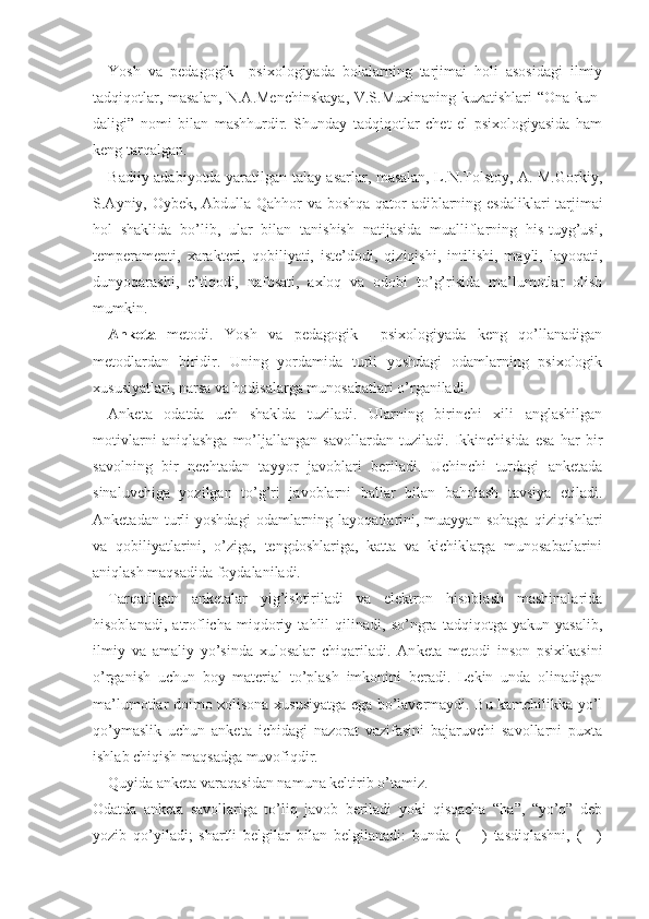 Yosh   va   pedagogik     psixologiyada   bolalarning   tarjimai   holi   asosidagi   ilmiy
tadqiqotlar, masalan, N.A.Menchinskaya, V.S.Muxinaning kuzatishlari “Ona kun -
daligi”   nomi   bilan   mashhurdir.   Shunday   tadqiqotlar   chet   el   psixologiyasida   ham
keng tarqalgan.
Badiiy adabiyotda yaratilgan talay asarlar, masalan, L.N.Tolstoy, A. M.Gorkiy,
S.Ayniy, Oybek, Abdulla Qahhor va boshqa qator adiblarning esdalik lari tarjimai
hol   shaklida   bo’lib,   ular   bilan   tanishish   natijasida   mualliflarning   his-tuyg’usi,
temperamenti,   xarakteri,   qobiliyati,   iste’dodi,   qiziqishi,   intilishi,   mayli,   layoqati,
dunyoqarashi,   e’tiqodi,   nafosati,   axloq   va   odobi   to’g’risida   ma’lumotlar   olish
mumkin.
Anketa   metodi.   Yosh   va   pedagogik     psixologiyada   keng   qo’llanadigan
metodlardan   biridir.   Uning   yordamida   turli   yoshdagi   odamlarning   psixologik
xususiyatlari, narsa va hodisalarga munosabatlari o’rganiladi.
Anketa   odatda   uch   shaklda   tuziladi.   Ularning   birinchi   xili   anglashilgan
motivlarni   aniqlashga   mo’ljallangan   savollardan   tuziladi.   Ikkinchisida   esa   har   bir
savolning   bir   nechtadan   tayyor   javoblari   beriladi.   Uchinchi   turdagi   anketada
sinaluvchiga   yozilgan   to’g’ri   javoblarni   ballar   bilan   baholash   tavsiya   etiladi.
Anketadan  turli   yoshdagi  odamlarning  layoqatlarini,  muayyan   sohaga   qiziqishlari
va   qobiliyatlarini,   o’ziga,   tengdoshlariga,   katta   va   kichiklarga   munosabatlarini
aniqlash maqsadida foydalaniladi.
Tarqatilgan   anketalar   yig’ishtiriladi   va   elektron   hisoblash   mashinalarida
hisoblanadi,   atroflicha   miqdoriy   tahlil   qilinadi,   so’ngra   tadqiqotga   yakun   yasalib,
ilmiy   va   amaliy   yo’sinda   xulosalar   chiqariladi.   An keta   metodi   inson   psixikasini
o’rganish   uchun   boy   material   to’plash   imkonini   beradi.   Lekin   unda   olinadigan
ma’lumotlar doimo xolisona xususiyatga ega bo’lavermaydi. Bu kamchilikka yo’l
qo’ymaslik   uchun   anketa   ichidagi   nazorat   vazifasini   bajaruvchi   savollarni   puxta
ishlab chiqish maqsadga muvofiqdir.
Quyida anketa varaqasidan namuna keltirib o’tamiz.
Odatda   anketa   savollariga   to’liq   javob   beriladi   yoki   qisqacha   “ha”,   “yo’q”   deb
yozib   qo’yiladi;   shartli   belgilar   bilan   belgilanadi:   bunda   (   +   )   tasdiqlashni,   (—) 