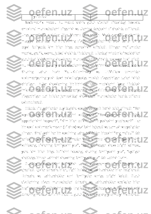 yo’qoladi
Sosiometrik   metod.   Bu   metod   kichik   guruh   a’zolari   o’rtasidagi   bevosita
emosional   munosabatlarni   o’rganish   va   ularning   darajasini   o’lchashda   qo’llanadi.
Unga   amerikalik   sosiolog   Djon   Moreno   asos   solgan.   Mazkur   metod   yordamida
muayyan   guruhdagi   har   bir   a’zoning   o’zaro   munosabatini   aniqlash   uchun   uning
qaysi   faoliyatda   kim   bilan   birga   qatnashishi   so’raladi.   Olingan   ma’lumotlar
matrisa, grafik, sxema, jadval shaklida ifodalanadi. Ulardagi miqdor ko’rsatkichlari
guruhdagi   kishilarning   shaxslararo   munosabatlar   to’g’risida   tasavvur   hosil   qiladi.
Bu   ma’lumotlar   guruhiy   munosabatlarning   tashqi   ko’rinishini   aks   ettiradi,   xolos.
Shuning   uchun   hozir   Ya.L.Kolominskiy   va   I.P.Volkov   tomonidan
sosiometriyaning   yosh   davri   psixologiyasiga   moslab   o’zgartirilgan   turlari   ishlab
chiqilgan.   Bular   shaxslarning   bir-birini   tanlashi   motivlarini   keng   ifodalash
imkonini   beradi.   Ayniqsa   sosiometriyaning   Ya.L.Kolominskiy   ishlab   chiqqan
o’zgartirilgan   turi   bolalar   jamoasidagi   shaxslararo   munosabatlar   haqida   to’laroq
axborot beradi.
Odatda o’quvchilardan quyidagicha savollarga javob berish talab qilinadi: “Sen
sayohatga   kim   bilan   birga   borishni   xohlaysan?”   “Sessiyaga   kim   bilan   birga
tayyorlanishni   istaysan?”,   “Kim   bilan   qo’shni   bo’lib   yashashni   yoqtirasan?”   Har
bir savol sosiometrik mezon (o’lchov) vazifasini bajaradi va turmush voqyeligidan
olingan.   Sinaluvchi   har   bir   savolning   uchta   javobidan   bittasini   “eng   ma’qul”   deb
tanlashi   lozim.   Unga,   “avval,   hammadan   ko’ra   ko’proq   kim   bilan   birga   bo’lishni
xohlasang,   o’shaning   familiyasini   yoz”,   “agar   sen   istagan   shaxs   to’g’ri   kelmasa,
yana   kim   bilan   birga   bo’lishni   istasang,   shuning   familiyasini   yoz”,   “aytilgan
shartlarga binoan uchinchi shaxsning familiyasini yoz” deb uqtirish lozim.
Guruhiy   tabaqalanishni   ko’rsatish   uchun   sosiogramma   to’rtta   “maydon”ga
ajratiladi. Qizlar doiracha bilan, o’g’il bolalar esa uchburchaklar bilan belgilanadi.
Doiracha   va   uchburchaklar   soni   familiyalar   soniga   to’g’ri   keladi.   Guruh
a’zolarining   o’zaro   munosabatlari   doiracha   va   uchburchaklar   strelkalar   bilan
bog’langanida o’z ifodasini topadi. Eng ko’p munosabatga ega bo’lgan sinaluvchi
doiraning markazidan o’rin oladi. U guruh a’zolarining eng yoqimtoyi hisoblanadi. 