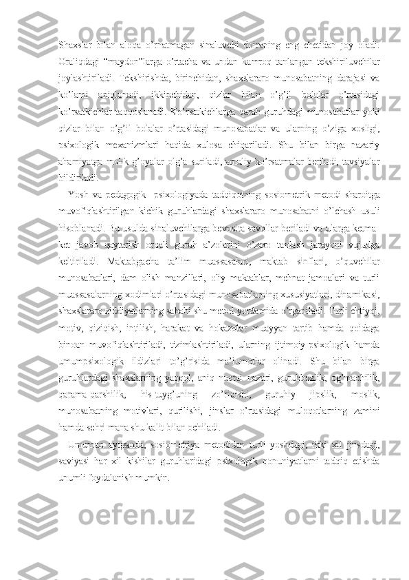 Shaxslar   bi lan   aloqa   o’rnatmagan   sinaluvchi   doiraning   eng   chetidan   joy   oladi.
Oraliqdagi   “maydon”larga   o’rtacha   va   undan   kamroq   tanlangan   tekshiriluvchilar
joylashtiriladi.   Tekshirishda,   birinchidan,   shaxslararo   munosabatning   darajasi   va
ko’lami   aniqlanadi,   ikkinchidan,   qizlar   bilan   o’g’il   bolalar   o’rtasidagi
ko’rsatkichlar   taqqoslanadi.   Ko’rsatkichlarga   qarab   guruhdagi   munosabatlar   yoki
qizlar   bilan   o’g’il   bolalar   o’rtasidagi   muno sabatlar   va   ularning   o’ziga   xosligi,
psixologik   mexanizmlari   haqida   xulosa   chiqariladi.   Shu   bilan   birga   nazariy
ahamiyatga  molik  g’oyalar  olg’a  suriladi,  amaliy  ko’rsatmalar   beriladi,  tavsiyalar
bildiriladi.
Yosh   va   pedagogik     psixologiyada   tadqiqotning   sosiomet rik   metodi   sharoitga
muvofiqlashtirilgan   kichik   guruhlardagi   shaxslararo   munosabatni   o’lchash   usuli
hisoblanadi. Bu usulda sinaluvchilarga bevosita savollar beriladi va ularga ketma-
ket   javob   qaytarish   orqali   guruh   a’zolarini   o’zaro   tanlash   jarayoni   vujudga
keltiriladi.   Maktabgacha   ta’lim   muassasalari,   maktab   sinflari,   o’quvchilar
munosabatlari,   dam   olish   manzillari,   oliy   maktablar,   mehnat   jamoalari   va   turli
muassasalarning xodimlari o’rtasidagi munosabatlarning xususiyatlari, dinamikasi,
shaxslararo ziddiyatlarning sababi shu metod yordamida o’rganiladi. Turli ehtiyoj,
motiv,   qiziqish,   intilish,   harakat   va   hokazolar   muayyan   tartib   hamda   qoidaga
binoan   muvofiqlashtiriladi,   tizimlashtiriladi,   ularning   ijtimoiy-psixologik   hamda
umumpsixo logik   ildizlari   to’g’risida   ma’lumotlar   olinadi.   Shu   bilan   birga
guruhlardagi   shaxslarning   yaqqol,   aniq   nuqtai   nazari,   guruhbozlik,   og’machilik,
qarama-qarshilik,   his-tuyg’uning   zo’riqishi,   guruhiy   jipslik,   moslik,
munosabatning   motivlari,   qurilishi,   jinslar   o’rtasidagi   muloqotlarning   zamini
hamda  sehri   mana shu kalit bilan ochiladi.
Umuman   aytganda,   sosiometriya   metodidan   turli   yoshdagi,   ikki   xil   jinsdagi,
saviyasi   har   xil   kishilar   guruhlaridagi   psixologik   qonuniyatlarni   tadqiq   etishda
unumli foydalanish mumkin. 