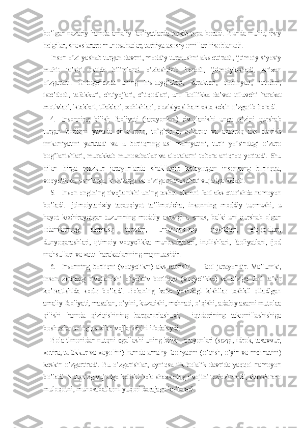 bo’lgan nazariy hamda amaliy faoliyatlarda tarkib topa boradi. Bunda muhit, irsiy
belgilar, shaxslararo munosabatlar, tarbiya asosiy omillar hisoblanadi.
Inson o’zi yashab turgan davrni, moddiy turmushni aks ettiradi, ijtimoiy-siyosiy
muhit   ta’siri   ostida   bilimlarni   o’zlashtirib   boradi,   ijtimoiylashadi,   tarixan
o’zgaradi.   Ontogenezda   uning   his-tuyg’ulari,   xarakteri,   qobiliyati,   iqtidori,
iste’dodi,   tafakkuri,   ehtiyojlari,   e’tiqodlari,   uni   faollikka   da’vat   qiluvch i   harakat
motivlari, istaklari, tilaklari, xohishlari, pozisiyasi ham asta-sekin o’zgarib boradi.
4. Insonning   bilish   faoliyati   (jarayonlar i )   rivojlanishi   unga   o’zini   qurshab
turgan   borliqni   yanada   chuqurroq,   to’g’riroq,   to’laroq   va   aniqroq   aks   ettirish
imkoniyatini   yaratadi   va   u   borliqning   asl   mohiyatini,   turli   yo’sindagi   o’zaro
bog’lanishlari, murakkab munosabatlar  va aloqalarni tobora aniqroq yoritadi. Shu
bilan   birga   mazkur   jarayonlarda   shakllanib   kelayotgan   insonning   borliqqa,
voqyelikka, jismlarga, kishilarga va o’ziga munosabati vujudga keladi.
5. Inson ongining rivojlanishi uning tashqi olamni faol aks ettirishda namoyon
bo’ladi.   Ijtimoiy tarixiy   taraqqiyot   ta’limoticha,   insonning   moddiy   turmushi,   u
hayot   kechirayotgan   tuzumning   moddiy   asosigina   emas,   balki   uni   qurshab   olgan
odamlarning   turmush   tarzlari,   umuminsoniy   qiyofalari,   e’tiqodlari,
dunyoqarashlari,   ijtimoiy   voqyelikka   munosabatlari,   intilishlari,   faoliyatlari,   ijod
mahsullari va xatti-harakatlarining majmuasidir.
6. Insonning   borliqni   (voqyelikni)   aks   ettirishi   —   faol   jarayondir.   Ma’lumki,
inson   zotining   rivojla nishi   obyektiv   borliqqa   (voqyelikka)   va   o’ziga   faol   ta’sir
ko’rsatishida   sodir   bo’ladi.   Bolaning   katta   yoshdagi   kishilar   tashkil   qiladigan
amaliy faoliyati, masalan, o’yini, kuzatishi, mehnati, o’qishi, adabiy asarni mutolaa
qilishi   hamda   qiziqishining   barqarorlashuvi,     iqtidorining   takomillashishiga
boshqalar uning psixik rivojlanishini ifodalaydi.
Bola   tlmo ni dan   nutqni egallashi uning bilish jarayonlari (sezgi, idrok, tasavvur,
xotira, tafakkur va xayolini) hamda amaliy faoliyatini (o’qish, o’yin va mehnatini)
keskin   o’zgartiradi.   Bu   o’zgarishlar ,   ayniqsa   ilk   bolalik   davrida   yaqqol   namoyon
bo’ladi. Nutqning vujudga kelishi bola shaxsining rivojini tezlashtiradi, shaxslararo
muloqotni, munosabatlarni yuqori darajaga ko’taradi. 
