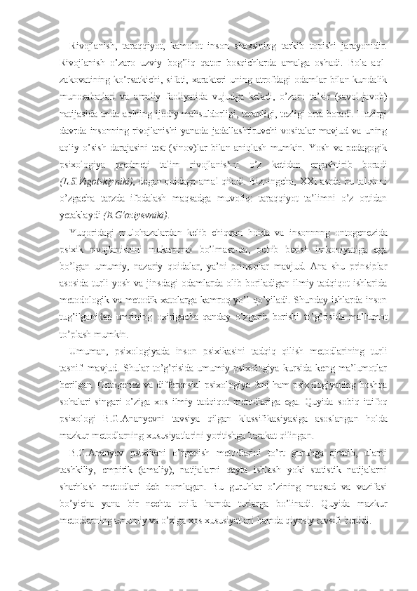 Rivojlanish,   taraqqiyot,   kamolot   inson   shaxsining   tarkib   topishi   jarayonidir.
Rivojlanish   o’zaro   uzviy   bog’liq   qator   bosqichlarda   amalga   oshadi.   Bola   aql-
zakovatining ko’rsatkichi, sifati, xarakteri  uning atrofdagi  odamlar  bilan kundalik
munosabatlari   va   amaliy   faoliyatida   vujudga   keladi,   o’zaro   ta’sir   (savol-javob)
natijasida unda aqlning ijodiy mahsuldorligi, teranligi, tezligi orta boradi. Hozirgi
davrda   insonning   rivojlanishi   yanada   jadallashtiruvchi   vositalar   mavjud   va   uning
aqliy   o’sish   darajasini   test   (sinov)lar   bilan   aniqlash   mumkin.   Yosh   va   pedagogik
psixologiya   predmeti   talim   rivojlanishni   o’z   ketidan   ergashtirib   boradi
(L.S.Vigotskiyniki) , degan qoidaga amal qiladi. Bizningcha, XXI asrda bu talqinni
o’zgacha   tarzda   ifodalash   maqsadga   muvofiq:   taraqqiyot   ta’limni   o’z   ortidan
yetaklaydi   (E.G’oziyevniki) .
Yuqoridagi   mulohazalardan   kelib   chiqqan   holda   va   insonnnng   ontogenezida
psixik   rivojlanishini   mukammal   bo’lmasa-da,   ochib   berish   imkoniyatiga   ega
bo’lgan   umumiy,   nazariy   qoidalar,   ya’ni   prinsiplar   mavjud.   Ana   shu   prinsiplar
asosida   turli   yosh   va   jinsdagi   odamlarda  olib   boriladigan   ilmiy  tadqiqot   ishlarida
metodologik va metodik xatolarga kamroq yo’l qo’yiladi. Shunday ishlarda inson
tug’ilganidan   umrining   oxi ri gacha   qanday   o’zgarib   borishi   to’g’risida   ma’lumot
to’plash mumkin.
Umuman,   psixologiyada   inson   psixikasini   tadqiq   qilish   metodlarining   turli
tasnifi   mavjud.   Shular   to’g’risida   umumiy   psixologiya   kursida   keng   ma’lumotlar
berilgan.  Ontogenez  va  differensial   psixologiya  fani   ham  psixologiyaning  boshqa
sohalari   singari   o’ziga   xos   ilmiy   tadqiqot   metodlariga   ega.   Quyida   sobiq   ittifoq
psixolog i   B.G.Ananyevni   tavsiya   qilgan   klassifikasiyasiga   asoslan gan   holda
mazkur metodlarning xususiyatlarini yoritishga harakat qilingan.
B.G.Ananyev   psixikani   o’rganish   metodlarini   to’rt   guruhga   ajratib,   ularni
tashkiliy,   empirik   (amaliy),   natijalarni   qayta   ishlash   yoki   statistik   natijalarni
sharhlash   metodlari   deb   nomlagan.   Bu   guruhlar   o’zining   maqsad   va   vazifasi
bo’yicha   yana   bir   nechta   toifa   hamda   turlarga   bo’linadi.   Quyida   mazkur
metodlarning umumiy va o’ziga xos xususiyatlari hamda qiyosiy tavsifi berildi. 