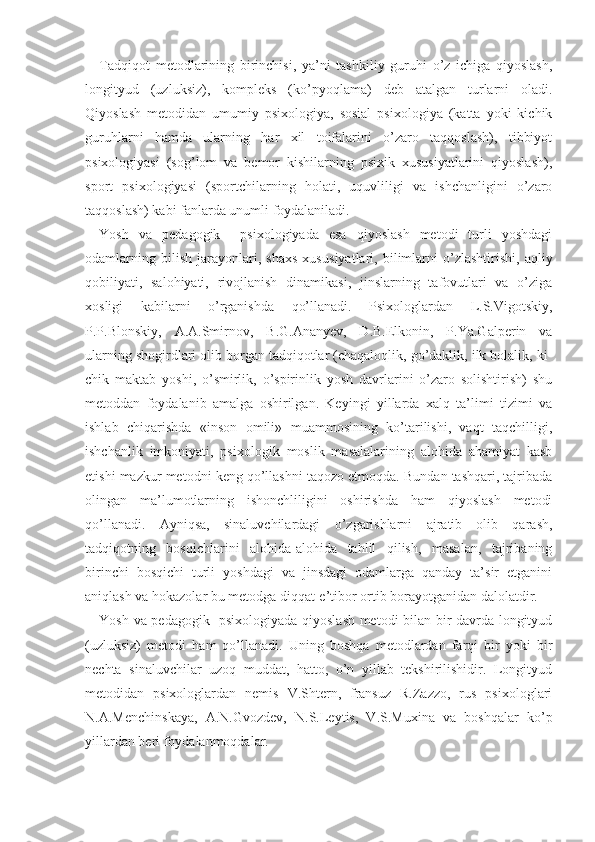 Tadqiqot   metodlarining   birinchisi,   ya’ni   tashkiliy   guruhi   o’z   ichiga   qiyoslash,
longityud   (uzluksiz),   kompleks   (ko’pyoqlama)   deb   atalgan   turlarni   oladi.
Qiyoslash   metodidan   umumiy   psixologiya,   sosial   psixologiya   (katta   yoki   kichik
guruhlarni   hamda   ularning   har   xil   toifalarini   o’zaro   taqqoslash),   tibbiyot
psixologiyasi   (sog’lom   va   bemor   kishilarning   psixik   xususiyatlarini   qiyoslash),
sport   psixologiyasi   (sportchilarning   holati,   uquvliligi   va   ishchanligini   o’zaro
taqqoslash) kabi fanlarda unumli foydalaniladi.
Yosh   va   pedagogik     psixologiyada   esa   qiyoslash   metodi   turli   yoshdagi
odamlarning   bilish   jarayonlari,   shaxs   xusu siyatlari,   bilimlarni   o’zlashtirishi,   aqliy
qobiliyati,   salohiyati,   rivojlanish   dinamikasi,   jinslarning   tafovutlari   va   o’ziga
xosligi   kabilarni   o’rganishda   qo’llanadi.   Psixologlardan   L.S.Vigotskiy,
P.P.Blonskiy,   A.A.Smirnov,   B.G.Ananyev,   D.B.Elkonin,   P.Ya.Galperin   va
ularning shogirdlari olib borgan tadqiqotlar (chaqaloqlik, go’daklik, ilk bolalik, ki -
chik   maktab   yoshi,   o’smirlik,   o’spirinlik   yosh   davrlarini   o’zaro   solishtirish)   shu
metoddan   foydalanib   amalga   oshirilgan.   Keyingi   yillarda   xalq   ta’limi   tizimi   va
ishlab   chiqarishda   «inson   omili»   muammosining   ko’tarilishi,   vaqt   taqchilligi,
ishchanlik   imkoniyati,   psi xologik   moslik   masalalarining   alohida   ahamiyat   kasb
etishi mazkur metodni keng qo’llashni taqozo etmoqda. Bundan tashqari, tajribada
olingan   ma’lumotlarning   ishonchliligini   oshirishda   ham   qiyoslash   metodi
qo’llanadi.   Ayniqsa,   sinaluvchilardagi   o’zgarishlarni   ajratib   olib   qarash,
tadqiqotning   bosqichlarini   alohida-alohida   tahlil   qilish,   masalan,   tajribaning
birinchi   bosqichi   turli   yoshdagi   va   jinsdagi   odamlarga   qanday   ta’sir   etganini
aniqlash va hokazolar bu metodga diqqat-e’tibor ortib borayotganidan dalolatdir.
Yosh va pedagogik   psixologiyada qiyoslash metodi bilan bir davrda longityud
(uzluksiz)   metodi   ham   qo’llanadi.   Uning   boshqa   metodlardan   farqi   bir   yoki   bir
nechta   sinaluvchilar   uzoq   muddat,   hatto,   o’n   yillab   tekshirilishidir.   Longityud
metodidan   psixologlardan   nemis   V.Shtern,   fransuz   R.Zazzo,   rus   psixologlari
N.A.Mench inskaya,   A.N.Gvozdev,   N.S.Leytis,   V.S.Muxina   va   boshqalar   ko’p
yillardan beri foydalanmoqdalar. 