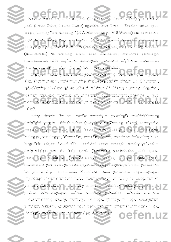 Mazkur   metod   orqali   bir   xil   jinsli   (Hasan-Husan,   Fotima-Zuhra)   yoki   aralash
jinsli   (Hasan-Zuhra,   Fotima-Husan)   egizaklar   kuzatilgan.       Shuning   uchun   qator
tadqiqotlarning “ona kundaligi” (N.A.Menchinskaya, V.S.Muxina) deb nomlanishi
bejiz   emas.   Uzoq   vaqt   bir   shaxsni   (kichik   guruhni)   kuzatish   unda   paydo
bo’layotgan yangi fazilatlarning rivojlanish dinamikasini, xulq-atvoridagi illatlarni
(xatti-harakat)   va   ularning   oldini   olish   tadbirlarini,   murakkab   psixologik
munosabatlari,   ichki   bog’lanish   qonuniyati,   mexanizmi   to’g’risida   mukammal,
ishonchli, barqaror ma’lumotlar to’plash imkonini yaratadi.
Longityud   metodi   yordamida   subyektiv   omillarning   o’ziga   xosligini,   obyektiv
shart-sharoitlar  va ijtimoiy muhitning sinaluvchiga ta’siri  o’rganiladi. Chunonchi,
egizaklarning   o’xshashligi   va   tafovuti,   ta’sirlanishi,   his-tuyg’usining   o’zgarishi,
kishilar o’rtasidagi individual farqlar (ishchanligi, temperamenti, oliy nerv faoliyati
tizimi   va   hokazolar)   bo’yicha   ma’lumotlar   olish   longityud   metodi   bilan   amalga
oshadi.
Hozirgi   davrda   fan   va   texnika   taraqqiyoti   psixologik   tekshirishlarning
ilmiyligini   yanada   oshirish   uchun   (subyektiv   omillarning   ta’sirini   kamaytirish
maqsadida)   yaxlit   dastur   asosida   boshqa   fanlar   (tibbiyot,   fizika,   fiziologiya,
biologiya,   sosiologiya,   kibernetika,   statistika,   falsafa,   mantiq   va   hokazolar)   bilan
birgalikda   tadqiqot   ishlari   olib       borishni   taqozo   etmoqda.   Amaliy   yo’sindagi
ilmiy-tadqiqot   ana   shu   ko’p   qirrali   (kompleks)   yondashishni   talab   qiladi.
Psixologiya   sohalarida   (psixofiziologiya,   kosmos,   tibbiyot   psixologiyasi,
muhandislik   yoki   aviasiya   psixologiyasida   tadqiqot   obyektiga   tizimli   yondashish
tamoyili   amalga   oshirilmoqda.   Kompleks   metod   yordamida   o’rganilayotgan
obyektdagi   o’zgarishlar   turli   nuqtai   nazardan   tahlil   qilinadi   yoki   ularga   har   xil
yondash iladi.  Masalai,   bolada   oddiy  bilimlarni   o’zlashtirish   xususiyati   psixologik
jihatdan   tekshirilayotgan   bo’lsa,   kompleks   yondashish   ta’sirida   ana   shu
o’zlashtirishning   falsafiy,   mantiqiy,   fiziologik,   ijtimoiy,   biologik   xususiyatlari
yoritiladi. Aytaylik, keksayishning biologik omillarini o’rganish uning psixologik,
fiziologik, mantiqiy jihatlarini yoritishga xizmat qiladi. 