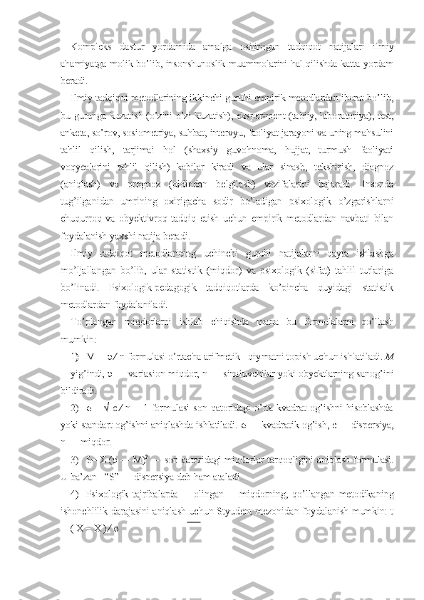 Kompleks   dastur   yordamida   amalga   oshirilgan   tadqiqot   natijalar i   ilmiy
ahamiyatga molik bo’lib, insonshunoslik muammolarini hal qilishda katta yordam
beradi.
Ilmiy tadqiqot metodlarining ikkinchi guruhi empirik metodlardan iborat bo’lib,
bu guruhga kuzatish (o’zini o’zi kuzatish), eksperiment (tabiiy, labo ratoriya), test,
anketa, so’rov, sosiometriya, suhbat, intervyu, faoliyat jarayoni va uning mahsulini
tahlil   qilish,   tarjimai   hol   (shaxsiy   guvohnoma,   hujjat,   turmush   faoliyati
voqyealarini   tahlil   qilish)   kabilar   kiradi   va   ular   sinash,   tekshirish,   diagnoz
(aniqlash)   va   prognoz   (oldindan   belgilash)   vazifalarini   bajaradi.   Insonda
tug’ilganidan   umrining   oxirigacha   sodir   bo’ladigan   psixologik   o’zgarishlarni
chuqurroq   va   obyektivroq   tadqiq   etish   uchun   empirik   metodlardan   navbati   bilan
foydalanish yaxshi natija beradi.
Ilmiy   tadqiqot   metodlarining   uchinchi   guruhi   natijalarni   qayta   ishlashga
mo’ljallangan   bo’lib,   ular   statistik   (miqdor)   va   psixologik   (sifat)   tahlil   turlariga
bo’linadi.   Psixologik-pedagogik   tadqiqotlarda   ko’pincha   quyidagi   statistik
metodlardan foydalaniladi.
To’plangan   miqdorlarni   ishlab   chiqishda   mana   bu   formulalarni   qo’llash
mumkin:
1 ) M ═  υ  ∕ n   formulasi o’rtacha arifmetik   qiy matni topish uchun ishlatiladi.  M
—yig’indi,  υ   —   va riasion miqdor,  n   — sinaluvchilar yoki obyektlarning sanog’ini
bildiradi.
2) σ   = √  c ∕ n − 1 formulasi  son qatoridagi  o’rta kvadrat  og’ishni  hisoblashda
yoki standart og’ishni aniqlashda ishlatiladi.  σ  — kvadratik og’ish, c  —  dispersiya,
n   — miqdor.
3) S=  Σ   ( υ  —   M) 2
  — son qatoridagi miqdorlar   tarqoqligini aniqlash formulasi.
U ba’zan   “S” —  dispersiya deb ham ataladi. 
4) Psixologik   tajribalarda         olingan         miqdorning,   qo’llangan   metodikaning
ishonchlilik darajasini aniqlash uchun Styudent mezonidan foydalanish mumkin: t
═ ( X − X ) ∕  σ 