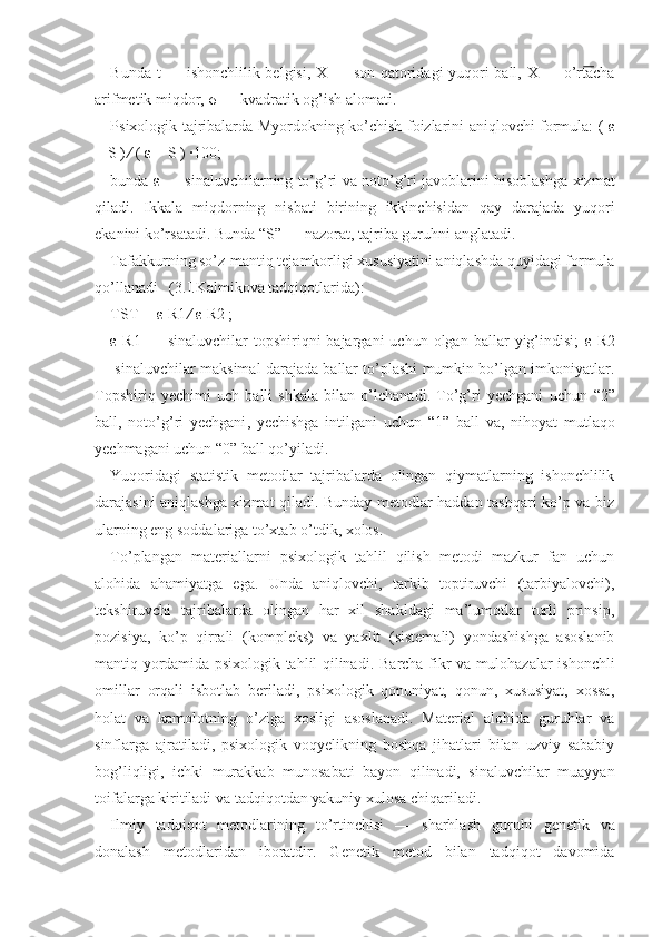 Bunda t — ishonchlilik belgisi, X   — son   qatoridagi yuqori ball,   X   — o’rtacha
arifmetik miq dor,  σ  — kvadratik og’ish alomati.
Psixologik tajribalarda Myordokning   ko’chish   foizlarini aniqlovchi formula: (   ε
− S ) ∕ (  ε  − S ) ∙ 100;
bunda  ε  —   sinaluvchilarning to’g’ri   va noto’g’ri javoblarini hisoblashg a   xizmat
qiladi.   Ikkala   miqdorning   nisbati   birining   ikkinchisidan   qay   darajada   yuqori
ekanini   ko’rsatadi. Bunda “S” — nazorat, tajriba guruhni anglatadi.
Tafakkurning so’z-mantiq   tejamkorligi xususiyatini aniqlashda quyidagi formula
qo’llanadi   (3.I.Kalmikova tadqiqotlarida):
TST ═  ε  R1 ∕  ε  R2 ;
ε   R1  —  sinaluvchilar  topshiriqni  bajargani  uchun  olgan  ballar  yig’indisi;   ε   R2
— sinaluvchilar mak simal darajada ballar to’plashi mumkin bo’lgan imkoniyatlar.
Topshiriq   yechimi   uch   balli   shkala   bilan   o’lchanadi.   To’g’ri   yechgani   uchun   “2”
ball,   noto’g’ri   yechgani ,   yechishga   intilgani   uchun   “1”   ball   va,   nihoyat   mutlaqo
yechmagani uchun “0” ball qo’yiladi.
Yuqoridagi   statistik   metodlar   tajribalarda   olingan   qiymatlarning   ishonchlilik
darajasini aniqlashga xizmat qiladi. Bunday metodlar haddan tashqari ko’p va biz
ularning eng soddalariga to’xtab o’tdik, xolos.
To’plangan   materiallarni   psixologik   tahlil   qilish   metodi   mazkur   fan   uchun
alohida   ahamiyatga   ega.   Unda   aniqlovchi,   tarkib   toptiruvchi   (tarbiyalovchi),
tekshiruvchi   tajribalarda   olingan   har   xil   shakldagi   ma’lumotlar   turli   prinsip,
pozisiya,   ko’p   qirrali   (kom pleks)   va   yaxlit   (sistemali)   yondashishga   asoslanib
mantiq yordamida psixologik tahlil qilinadi.   B archa fikr va mulohazalar ishonchli
omillar   orqali   isbotlab   beriladi,   psixologik   qonuniyat,   qonun,   xususiyat,   xossa,
holat   va   kamolotning   o’ziga   xosligi   asoslanadi.   Material   alohida   guruhlar   va
sinflarga   ajratiladi,   psixologik   voqyelikning   boshqa   jihatlari   bilan   uzviy   sababiy
bog’liqligi,   ichki   murakkab   munosabati   bayon   qilinadi,   sinaluvchilar   muayyan
toifalarga kiritiladi va tadqiqotdan yakuniy xulosa chiqariladi.
Ilmiy   tadqiqot   metodlarining   to’rtinchisi   —   sharhlash   guruhi   genetik   va
donalash   metodlaridan   iboratdir.   Genetik   metod   bilan   tadqiqot   davomida 