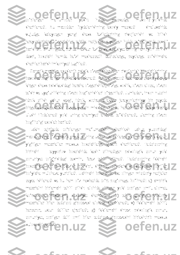 to’plangan       ma’lumotlar       yaxlit       holda       maqsadga       muvofiq   yo’sinda
sharhlanadi.   Bu   metoddan   foydalanishning   aso siy   maqsadi   —   sinaluvchida
vujudga   kelayotgan   yangi   shaxs   fazilatlarining   rivojlanishi   va   bilish
jarayonlarining   o’zgarishiga   tajriba   natijasiga   suyan gan   holda   ta’rif   hamda   tavsif
berishdir. Shuningdek, bunda mazkur fazilat va xususiyatlarning namoyon bo’lish
davri,   bosqichi   hamda   ba’zi   mashaqqatli   daqiqalarga,   paytlarga   qo’shimcha
sharhlar berish imkoniyati tug’iladi.
Genetik metodga asoslanib psixik o’zgarishlar bilan rivojlanish bosqichlarining
bevosita bog’liqligining ildizi aniqlanadi. Tanlash metodi bilan tadqiqot obyektiga
kirgan shaxs psixikasidagi barcha o’zgarishlar, o’ziga xoslik, o’zaro aloqa, o’zaro
ta’sir   va   uyg’unlikning   o’zaro   bog’lanishlari   o’rganiladi.   Jumladan,   inson   nutqini
idrok   qilish   uchun   sezgi,   idrok,   xotira,   tafakkur   jarayonlarining   bir   paytda
birgalikda   qatnashishi   bunga   yorqin   misoldir.   Bunda   har   bir   bilish   jarayonining
ulushi   ifodalanadi   yoki   uning   ahamiyati   alohida   ta’kidlanadi,   ularning   o’zaro
bog’liqligi asoslab beriladi.
Lekin   tajribada   to’plangan   ma’lumotlarni   sharhlash   uchun   yuqoridagi
metodlarning o’zi  yetarli emas. Buning uchun uzilishlarga yo’l qo’ymaslik uchun
yig’ilgan   materiallar   maxsus   bosqichlarga   ajratib   sharhlanadi.   Tadqiqotning
birinchi   —   tayyorlov   bosqichida   kashf   qilinadigan   psixologik   qonun   yoki
qonuniyat   to’g’risidagi   taxmin,   faraz   tahlil   qilinadi.   Tadqiqotning   ikkinchi
bosqichida   tajriba   o’tkazish   prinsipi,   sharoiti,   obyektiv   va   subyektiv   omillar
bo’yicha   mulohaza   yuritiladi.   Uchinchi   bosqichda   esa   olingan   miqdoriy   natijalar
qayta   ishlanadi   va   bu   ham   o’z   navbatida   to’rt   pog’onaga   bo’linadi:   a)   empirik
materialni   birlamchi   tahlil   qilish:   alohida   olin gan   yoki   topilgan   omil,   alomat,
ko’rsatkich,   mexanizm,   xususiyat   sharhlanadi;   b)   tahlil   qilingan   miqdoriy
materiallar   bilan   tadqiqot   gipotezasi   alohida   sharhlanadi;   v)   ikkilamchi   tahlil;
barqaror,   ustun   dalillar   ajratiladi;   g)   ik kilamchi   sintez:   psixologik   qonun,
qonuniyat,   topilgan   dalil   omil   bilan   tadqiqot   gipotezasini   birlashtirib   maxsus
xulosa chiqariladi. 