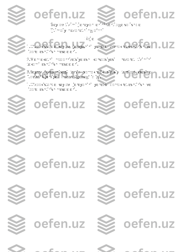 Saylov tizimi jarayonlarini tartibga solishda 
ijtimoiy nazoratning o‘rni
Reja
1.O‘zbekistonda   saylov   jarayonini   yanada   demokratlashtirish   va
liberallashtirish masalalari .
2. Mamlakatni   modernizatsiyalash   konsepsiyasi     nazorat   tizimini
takomillashtirish  masalalari.
3.Saylov   jarayonidagi   tartib   demokratik   siyosiy   tartibot   asosida
fuqarolik jamiyati  nazoratiga bog‘liqligi. 
1.O‘zbekistonda   saylov   jarayonini   yanada   demokratlashtirish   va
liberallashtirish masalalari . 