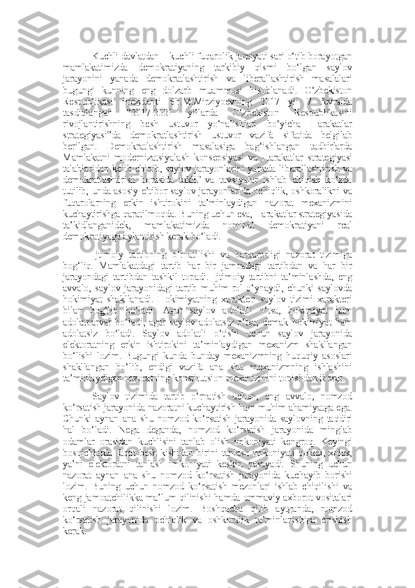 Kuchli davlatdan  –  kuchli fuqarolik jamiyati sari o‘tib borayotgan
mamlakatimizda   demokratiyaning   tarkibiy   qismi   bo‘lgan   saylov
jarayonini   yanada   demokratlashtirish   va   liberallashtirish   masalalari
bugungi   kunning   eng   dolzarb   muammosi   hisoblanadi.   O‘zbekiston
Respublikasi   Prezidenti   Sh.M.Mirziyoevning   2017   yil   7   fevralda
tasdiqlangan   “2017-2021   yillarda   O‘zbekiston   Respublikasini
rivojlantirishning   besh   ustuvor   yo‘nalishlari   bo‘yicha   Harakatlar
strategiyasi”da   demokratlashtirish   ustuvor   vazifa   sifatida   belgilab
berilgan.   Demokratlashtirish   masalasiga   bag‘ishlangan   t adbir lar da
M amlakatni   modernizatsiyalash   konsepsiyasi   va   Harakatlar   strategiyasi
talablari dan kelib  chiqib ,   saylov  jarayonlarini  yanada  liberallashtirish  va
demokratlashtirish   borasida   taklif   va   tavsiyalar   ishlab   chiqish   ko‘zda
tutilib,   unda asosiy e’tibor saylov jarayonlarida ochiqlik, oshkoralikni   va
fuqarolarni ng   erkin   ishtirokini   ta’minlaydigan   nazorat   mexanizmini
kuchaytirishga qaratil moqda .  Buning uchun esa, Harakatlar strategiyasida
ta’kidlanganidek,   mamlakatimizda   nominal   demokratiyani   real
demokratiyaga aylantirish kerak bo‘ladi.
I jtimoiy   tartibning   o‘rnatilishi   va   barqarorligi   nazorat   tizimiga
bog‘liq.   Mamlakatdagi   tartib   har   bir   jamoadagi   tartibdan   va   har   bir
jarayondagi   tartibdan   tashkil   topadi.   Ijtimoiy   tartibni   ta’minlashda,   eng
avvalo,   saylov   jarayonidagi   tartib   muhim   rol   o‘ynaydi,   chunki   saylovda
hokimiyat   shakllanadi.   Hokimiyatning   xarakteri   saylov   tizimi   xarakteri
bilan   bog‘liq   bo‘ladi.   Agar   saylov   adolatli   o‘tsa,   hokimiyat   ham
adolatparvar   bo‘ladi,   agar   saylov   adolatsiz   o‘tsa,   demak   hokimiyat   ham
adolatsiz   bo‘ladi.   Saylov   adolatli   o‘tishi   uchun   saylov   jarayonida
elektoratning   erkin   ishtirokini   ta’minlaydigan   mexanizm   shakllangan
bo‘lishi   lozim.   Bugungi   kunda   bunday   mexanizmning   huquqiy   asoslari
shakllangan   bo‘lib,   endigi   vazifa   ana   shu   mexanizmning   ishlashini
ta’minlaydigan nazoratning konstitutsion   mexanizmini topishdan iborat.
Saylov   tizimida   tartib   o‘rnatish   uchun,   eng   avvalo,   nomzod
ko‘rsatish jarayonida nazoratni kuchaytirish   ham muhim ahamiyatga ega.
Chunki   aynan   ana   shu   nomzod   ko‘rsatish   jarayonida   saylovning   taqdiri
hal   bo‘ladi.   Nega   deganda,   nomzod   ko‘rsatish   jarayonida   minglab
odamlar   orasidan   kuchlisini   tanlab   olish   imkoniyati   kengroq.   Keyingi
bosqichlarda  faqat   besh   kishidan  birini  tanlash  imkoniyati   qoladi,  xolos,
ya’ni   elektoratni   tanlash   imkoniyati   keskin   pasayadi.   Shuning   uchun
nazorat   aynan   ana   shu   nomzod   ko‘rsatish   jarayonida   kuchayib   borishi
lozim.   Buning   uchun   nomzod   ko‘rsatish   mezonlari   ishlab   chiqilishi   va
keng jamoatchilikka ma’lum qilinishi   hamda ommaviy axborot vositalari
orqali   nazorat   qilinishi   lozim.   Boshqacha   qilib   aytganda,   nomzod
ko‘rsatish   jarayonida   ochiqlik   va   oshkoralik   ta’minlanishiga   erishish
kerak. 