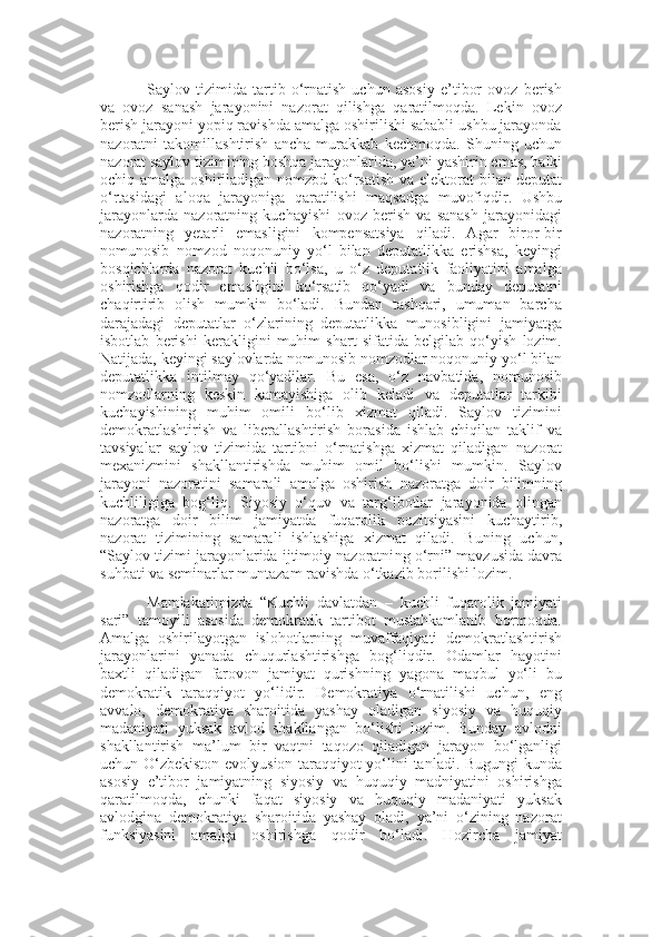 Saylov   tizimida   tartib   o‘rnatish   uchun   asosiy   e’tibor   ovoz   berish
va   ovoz   sanash   jarayonini   nazorat   qilishga   qaratilmoqda.   Lekin   ovoz
berish jarayoni yopiq ravishda amalga oshirilishi sababli ushbu jarayonda
nazoratni   takomillashtirish   ancha   murakkab   kechmoqda.   Shuning   uchun
nazorat saylov tizimining boshqa jarayonlarida, ya’ni   yashirin emas, balki
ochiq amalga oshiriladigan nomzod ko‘rsatish va elektorat  bilan deputat
o‘rtasidagi   aloqa   jarayoniga   qaratilishi   maqsadga   muvofiqdir.   Ushbu
jarayonlarda   nazoratning   kuchayishi   ovoz   berish   va   sanash   jarayonidagi
nazoratni ng   yetarli   emasligini   kompensatsiya   qiladi.   Agar   biror-bir
nomunosib   nomzod   noqonuniy   yo‘l   bilan   deputatlikka   erishsa,   keyingi
bosqichlarda   nazorat   kuchli   bo‘lsa,   u   o‘z   deputatlik   faoliyatini   amalga
oshirishga   qodir   emasligini   ko‘rsatib   qo‘yadi   va   bunday   deputatni
chaqirtirib   olish   mumkin   bo‘ladi.   Bundan   tashqari,   umuman   barcha
darajadagi   deputatlar   o‘zlarining   deputatlikka   munosibligini   jamiyatga
isbotlab   berishi   kerakligini   muhim   shart   sifatida   belgilab   qo‘yish   lozim.
Natijada, keyingi saylovlarda nomunosib nomzodlar noqonuniy yo‘l bilan
deputatlikka   intilmay   qo‘yadilar.   Bu   esa ,   o‘z   navbatida ,   nomunosib
nomzodlarning   keskin   kamayishiga   olib   keladi   va   deputatlar   tarkibi
kuchayishining   muhim   omili   bo‘lib   xizmat   qiladi.   Saylov   tizimini
demokratlashtirish   va   liberallashtirish   borasida   ishlab   chiqilan   taklif   va
tavsiyalar   saylov   tizimida   tartibni   o‘rnatishga   xizmat   qiladigan   nazorat
mexanizmini   shakllantirishda   muhim   omil   bo‘lishi   mumkin.   Saylov
jarayoni   nazoratini   samarali   amalga   oshirish   nazoratga   doir   bilimni ng
kuchliligiga   bog‘liq.   Siyosiy   o‘quv   va   targ‘ibotlar   jarayonida   olingan
nazoratga   doir   bilim   jamiyatda   fuqarolik   pozitsiyasini   kuchaytirib ,
nazorat   tizimini ng   samarali   ishlashiga   xizmat   qiladi.   Buning   uchun,
“Saylov tizimi jarayonlarida ijtimoiy nazoratni ng  o‘rni” mavzu s ida davra
suhbati va seminarlar muntazam ravishda o‘tkazib borilishi lozim.
Mamlakatim i zda   “Kuchli   davlatdan   –   kuchli   fuqarolik   jamiyati
sari ”   tamoyili   asosida   demokratik   tartibot   mustahkamlanib   bormoqda.
Amalga   oshirilayotgan   islohotlarning   muvaffaqiyati   demokratlashtirish
jarayonlarini   yanada   chuqurlashtirishga   bog‘liqdir.   Odamlar   hayotini
baxtli   qiladigan   farovon   jamiyat   qurishning   yagona   maqbul   yo‘li   bu
demokratik   taraqqiyot   yo‘lidir.   Demokratiya   o‘rnatilishi   uchun,   eng
avvalo,   demokratiya   sharoitida   yashay   oladigan   siyosiy   va   huquqiy
madaniyati   yuksak   avlod   shakllangan   bo‘lishi   lozim.   Bunday   avlodni
shakllantirish   ma’lum   bir   vaqtni   taqozo   qiladigan   jarayon   bo‘lganligi
uchun O‘zbekiston evolyusion taraqqiyot yo‘lini tanladi. Bugungi kunda
asosiy   e’tibor   jamiyatning   siyosiy   va   huquqiy   madniyatini   oshirishga
qaratilmoqda,   chunki   faqat   siyosiy   va   huquqiy   madaniyati   yuksak
avlodgina   demokratiya   sharoitida   yashay   oladi,   ya’ni   o‘zining   nazorat
funksiyasini   amalga   oshirishga   qodir   bo‘ladi.   Hozircha   jamiyat 