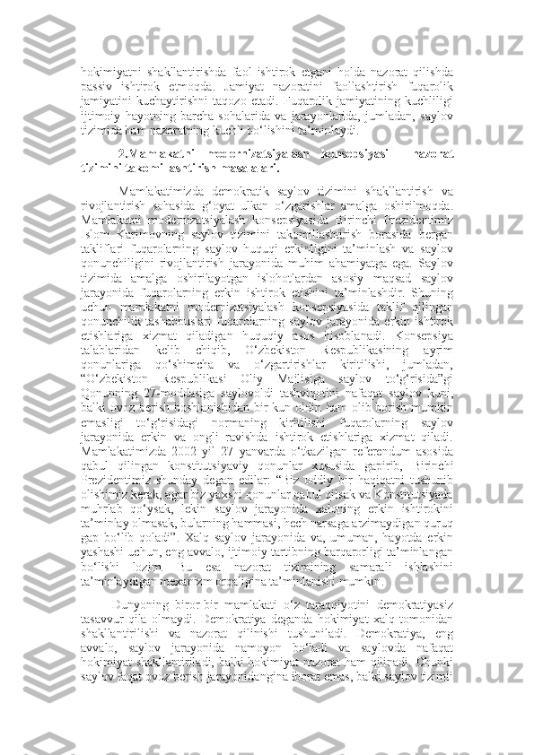 hokimiyatni   shakllantirishda   faol   ishtirok   etgani   holda   nazorat   qilishda
passiv   ishtirok   etmoqda.   Jamiyat   nazoratini   faollashtirish   fuqarolik
jamiyatini   kuchaytirishni   taqozo   etadi.   Fuqarolik   jamiyatining   kuchliligi
ijtimoiy   hayotning   barcha   sohalarida   va   jarayonlarida,   jumladan,   saylov
tizimida ham nazoratning kuchli bo‘lishini ta’minlaydi.
2. Mamlakatni   modernizatsiyalash   konsepsiyasi     nazorat
tizimini takomillashtirish  masalalari.
Mamlakatimizda   demokratik   saylov   tizimini   shakllantirish   va
rivojlantirish   sohasida   g‘oyat   ulkan   o‘zgarishlar   amalga   oshirilmoqda.
Mamlakatni   modernizatsiyalash   konsepsiyasida   Birinchi   Prezidentimiz
Islom   Karimovning   saylov   tizimini   takomillashtirish   borasida   bergan
takliflari   fuqarolarning   saylov   huquqi   erkinligini   ta’minlash   va   saylov
qonunchiligini   rivojlantirish   jarayonida   muhim   ahamiyatga   ega.   Saylov
tizimida   amalga   oshirilayotgan   islohotlardan   asosiy   maqsad   saylov
jarayonida   fuqarolarning   erkin   ishtirok   etishini   ta’minlashdir.   Shuning
uchun   mamlakatni   modernizatsiyalash   konsepsiyasida   taklif   qilingan
qonunchilik   tashabbuslari   fuqarolarning   saylov   jarayonida   erkin   ishtirok
etishlariga   xizmat   qiladigan   huquqiy   asos   hisoblanadi.   Konsepsiya
talablari dan   kelib   chiqib,   O‘zbekiston   Respublikasining   ayrim
qonunlariga   qo‘shimcha   va   o‘zgartirishlar   kiritilishi,   jumladan,
“O‘zbekiston   Respublikasi   Oliy   Majlisiga   saylov   to‘g‘risida”gi
Qonunning   27-moddasiga   saylovoldi   tashviqotini   nafaqat   saylov   kuni,
balki  ovoz berish boshlanishidan  bir  kun oldin ham  olib borish mumkin
emasligi   to‘g‘risidagi   normaning   kiritilishi   fuqarolarning   saylov
jarayonida   erkin   va   ongli   ravishda   ishtirok   etishlariga   xizmat   qiladi.
Mamlakat i mizda   2002   yil   27   yanvarda   o‘tkazilgan   referendum   asosida
qabul   qilingan   konstitutsiyaviy   qonunlar   xususida   gapirib,   Birinchi
Prezidentimiz   shunday   degan   edilar:   “ Biz   oddiy   bir   haqiqatni   tushunib
olishimiz kerak, agar biz yaxshi qonunlar qabul qilsak va Konstitutsiyada
muhrlab   qo‘ysak,   lekin   saylov   jarayonida   xalqning   erkin   ishtirokini
ta’minlay olmasak, bularning hammasi, hech narsaga arzimaydigan quruq
gap   bo‘lib   qoladi ” .   Xalq   saylov   jarayonida   va,   umuman,   hayotda   erkin
yashashi uchun, eng avvalo, ijtimoiy tartibning barqarorligi ta’minlangan
bo‘lishi   lozim.   Bu   esa   nazorat   tizimining   samarali   ishlashini
ta’minlaydigan mexanizm orqaligina ta’minlanishi mumkin . 
Dunyoning   biror - bir   mamlakati   o‘z   taraqqiyotini   demokratiyasiz
tasavvur   qila   olmaydi.   Demokratiya   deganda   hokimiyat   xalq   tomonidan
shakllantirilishi   va   nazorat   qilinishi   tushuniladi.   Demokratiya,   eng
avvalo,   saylov   jarayonida   namoyon   bo‘ladi   va   saylovda   nafaqat
hokimiyat shakllantiriladi, balki hokimiyat nazorat ham qilinadi. Chunki
saylov faqat ovoz berish jarayonidan gina  iborat emas, balki saylov tizimli 