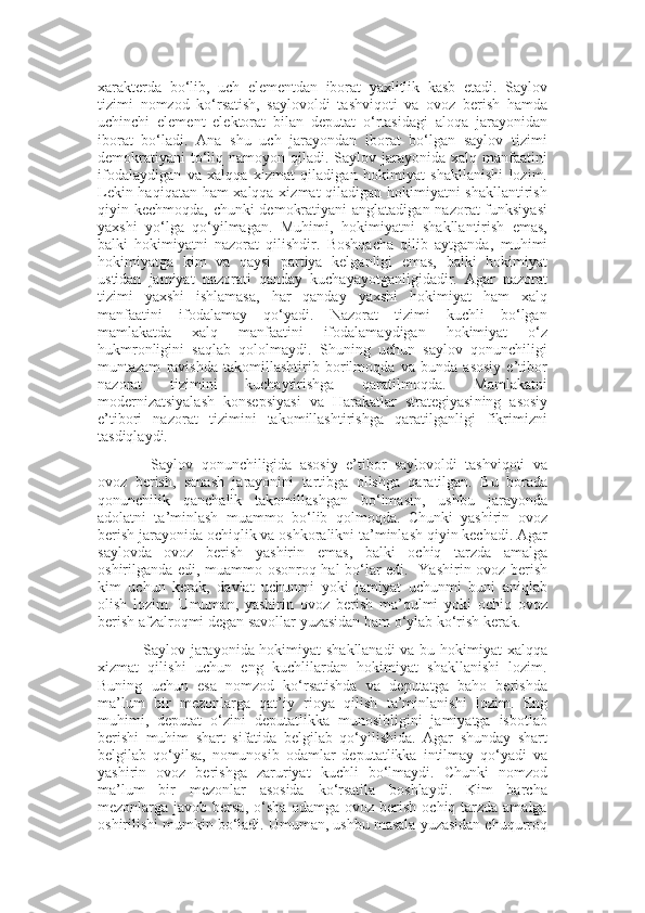 xarakterda   bo‘lib,   uch   elementdan   iborat   yaxlitlik   kasb   etadi.   Saylov
tizimi   nomzod   ko‘rsatish,   saylovoldi   tashviqoti   va   ovoz   berish   hamda
uchinchi   element   elektorat   bilan   deputat   o‘rtasidagi   aloqa   jarayonidan
iborat   bo‘ladi.   Ana   shu   uch   jarayondan   iborat   bo‘lgan   saylov   tizimi
demokratiyani  to‘liq  namoyon qiladi.  Saylov jarayonida  xalq manfaatini
ifodalaydigan   va   xalqqa   xizmat   qiladigan   hokimiyat   shakllanishi   lozim.
Lekin haqiqatan ham xalqqa xizmat qiladigan hokimiyatni shakllantirish
qiyin kechmoqda, chunki  demokratiyani  anglatadigan nazorat funksiyasi
yaxshi   yo‘lga   qo‘yilmagan.   Muhimi,   hokimiyatni   shakllantirish   emas,
balki   hokimiyatni   nazorat   qilishdir.   Boshqacha   qilib   aytganda,   muhimi
hokimiyatga   kim   va   qaysi   partiya   kelganligi   emas,   balki   hokimiyat
ustidan   jamiyat   nazorati   qanday   kucha ya yotganligidadir.   Agar   nazorat
tizimi   yaxshi   ishlamasa,   har   qanday   yaxshi   hokimiyat   ham   xalq
manfaatini   ifodalamay   qo‘yadi.   Nazorat   tizimi   kuchli   bo‘lgan
mamlakatda   xalq   manfaatini   ifodalamaydigan   hokimiyat   o‘z
hukmronligini   saqlab   qololmaydi.   Shuning   uchun   saylov   qonunchiligi
muntazam   ravishda   takomillashtirib   borilmoqda   va   bunda   asosiy   e’tibor
nazorat   tizimini   kuchaytirishga   qaratilmoqda.   Mamlakatni
modernizatsiyalash   konsepsiyasi   va   Harakatlar   strategiyasi ning   asosiy
e’tibori   nazorat   tizimini   takomillashtirishga   qaratilganligi   fikrimizni
tasdiqlaydi.
  Saylov   qonunchiligida   asosiy   e’tibor   saylovoldi   tashviqoti   va
ovoz   berish,   sanash   jarayonini   tartibga   olishga   qaratilgan.   Bu   borada
qonunchilik   qanchalik   takomillashgan   bo‘lmasin,   ushbu   jarayonda
adolatni   ta’minlash   muammo   bo‘lib   qolmoqda.   Chunki   yashirin   ovoz
berish jarayonida ochiqlik va oshkoralikni ta’minlash qiyin kechadi. Agar
saylovda   ovoz   berish   yashirin   emas,   balki   ochiq   tarzda   amalga
oshirilganda edi, muammo osonroq hal bo‘lar edi.    Ya shirin ovoz berish
kim   uchun   kerak,   davlat   uchunmi   yoki   jamiyat   uchunmi   buni   aniqlab
olish   lozim.   Umuman,   yashirin   ovoz   berish   ma’qulmi   yoki   ochiq   ovoz
berish afzalroqmi degan savollar yuzasidan ham o‘ylab ko‘rish kerak.  
Saylov jarayonida hokimiyat shakllanadi  va bu hokimiyat xalqqa
xizmat   qilishi   uchun   eng   kuchlilardan   hokimiyat   shakllanishi   lozim.
Buning   uchun   esa   nomzod   ko‘rsatishda   va   deputatga   baho   berishda
ma’lum   bir   mezonlarga   qat’i y   rioya   qilish   ta’minlanishi   lozim.   Eng
muhimi,   deputat   o‘zini   deputatlikka   munosibligini   jamiyatga   isbotlab
berishi   muhim   shart   sifatida   belgilab   qo‘yilishida.   Agar   shunday   shart
belgilab   qo‘yilsa,   nomunosib   odamlar   deputatlikka   intilmay   qo‘yadi   va
yashirin   ovoz   berishga   zaruriyat   kuchli   bo‘lmaydi.   Chunki   nomzod
ma’lum   bir   mezonlar   asosida   ko‘rsatila   boshlaydi.   Kim   barcha
mezonlarga javob bersa, o‘sha  odamga ovoz berish ochiq tarzda amalga
oshirilishi mumkin bo‘ladi. Umuman, ushbu masala yuzasidan chuqurroq 