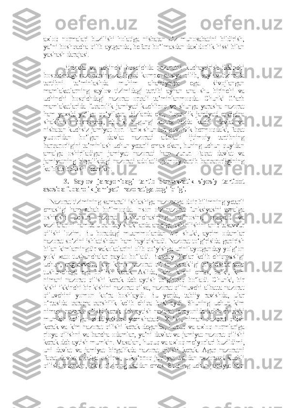 axloq   normalari   buzilishi   holatiga   nisbatan   o‘z   munosabatini   bildirish,
ya’ni boshqacha qilib aytganda ,   befarq bo‘lmasdan daxldorlik hissi bilan
yashash darajasi.
Birinchi   va   uchinchi   bosqichda   nazoratni   kuchaytirish   ikkinchi
bosqichdagi   nazoratning   zaifligini   kompensatsiya   qilib,   saylov   tizimida
tartibni   ta’minlashda   muhim   ahamiyatga   ega.   Rivojlangan
mamlakatlarning   saylov   tizimidagi   tartibi   aynan   ana   shu   birinchi   va
uchinchi   bosqichdagi   nazorat   orqali   ta’minlanmoqda.   Chunki   G‘arb
mamlakatlarida   fuqarolik   jamiyati   kuchliroq   va   shunga   yarasha   nazorat
ham   yaxshi   yo‘lga   qo‘yilgan.   Bizlarda   esa,   fuqarolik   jamiyati   endigina
shakllanib   bormoqda,   chunki   bugungi   kunda   bizda   kuchli   davlat   va
nisbatan kuchsiz jamiyat bor. Tarix shundan guvohlik bermoqda k i, faqat
yuqoridan   bo‘lgan   davlat   nazorati   adolatli   ijtimoiy   tartibning
barqarorligini ta’minlash uchun yetarli emas ekan, buning uchun quyidan
amalga   oshiriladigan   jamiyat   nazorati   ham   zurur.   Faqat   davlat   va
jamiyatning birgalikdagi  nazorati  adolatli  ijtimoiy tartib barqarorligining
kafolati bo‘lishi mumkin.
3.   Saylov   jarayonidagi   tartib   demokratik   siyosiy   tartibot
asosida fuqarolik jamiyati  nazoratiga bog‘liqligi. 
      Nazorat tizimining samarali ishlashiga nazoratga doir bilimning yetarli
emasligi   ham   sabab   bo‘lmoqda.   Inson   o‘z   nazorat   funksiyasini   amalga
oshirishi   uchun   nazorat   tushunchasining   ma’nosini,   maqsad   va
vazifalarini hamda u qanday shakllarda amalga oshirilishini aniq tasavvur
qilishi   lozim.   Bu   boradagi   muammolardan   biri   shuki,   ayrim   odamlar
nazorat so‘zini ishlatishdan ham hayiqishadi. Nazorat to‘g‘risida gapirish
bilan kimlarningdir vakolatlarini olib qo‘yishga urinilayotganday yolg‘on
yoki   xato   tushunchalar   paydo   bo‘ladi.   Bunday   fikrlar   kelib   chiqmasligi
uchun,   eng   avvalo,   kim   kimni   nazorat   qilishi   kerakligi   to‘g‘risida   aniq
tushunchaga   ega   bo‘lish   kerak.   Aslida,   kim   kimni   emas,   balki,   kim
nimani   nazorat   qilishi   kerak   deb   aytish   to‘g‘riroq   bo‘ladi.   Chunki,   bir
kishi ikkinchi bir kishini nazorat qilsa, nazorat qilinuvchi albatta nazorat
qiluvchini   yomon   ko‘ra   boshlaydi.   Bu   yerda,   tabiiy   ravishda,   ular
o‘rtasida   qarama-qarshilik   kelib   chiqa   boshlaydi.   Shuning   uchun   kim
nimani nazorat qilishi  kerak deb aytish nazorat jarayonida kelib chiqishi
mumkin   bo‘lgan   ziddiyatlarni   yumshatadi.   Xo‘sh,   nimani   nazorat   qilish
kerak   va   kim   nazorat   qilishi   kerak   deganda,   huquq   va   axloq   normlariga
rioya  qilishni   va  barcha  odamlar,  ya’ni  davlat  va   jamiyat   nazorat   qilish i
kerak deb aytish mumkin. Masalan,   huquq va axloq me’yorlari buzildimi,
uni   davlat   va   jamiyat   birgalikda   nazorat   qilishi   kerak.   Agar   nazoratni
faqat   davlat   amalga   oshirsa,   u   ko‘proq   jamiyat   ustidan   nazoratni   kuchli
qilishi mumkin, lekin o‘zini ng  ustidan emas. Shuning uchun jamiyat ham 