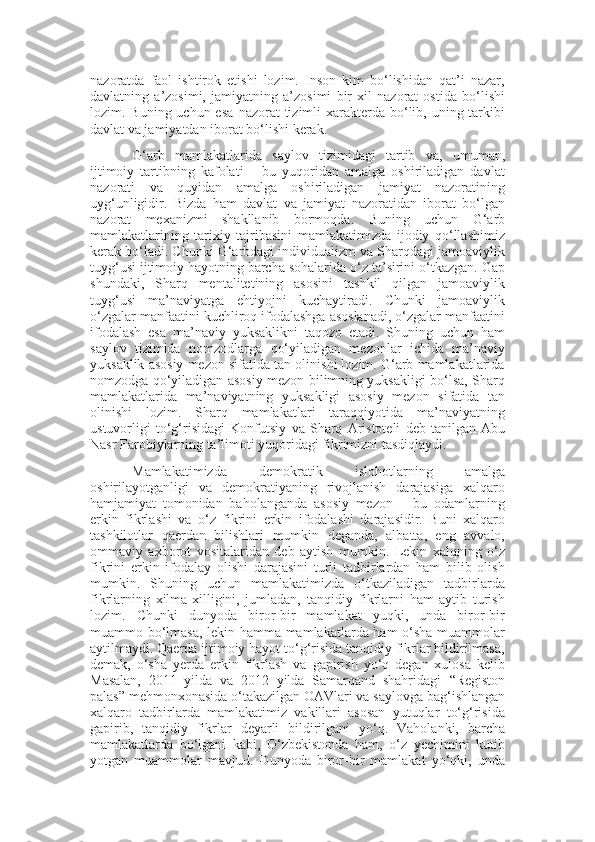 nazoratda   faol   ishtirok   etishi   lozim.   Inson   kim   bo‘lishidan   qat’i   nazar,
davlatning   a’zosimi,   jamiyatning   a’zosimi   bir   xil   nazorat   ostida   bo‘lishi
lozim. Buning uchun esa   nazorat  tizimli  xarakterda bo‘lib, uning tarkibi
davlat va jamiyatdan iborat bo‘lishi kerak.
G‘arb   mamlakatlarida   saylov   tizimidagi   tartib   va,   umuman,
ijtimoiy   tartibning   kafolati   –   bu   yuqoridan   amalga   oshiriladigan   davlat
nazorati   va   quyidan   amalga   oshiriladigan   jamiyat   nazoratining
uyg‘unligidir.   Bizda   ham   davlat   va   jamiyat   nazoratidan   iborat   bo‘lgan
nazorat   mexanizmi   shakllanib   bormoqda.   Buning   uchun   G‘arb
mamlakatlarining   tarixiy   tajribasini   mamlakatimizda   ijodiy   qo‘llashimiz
kerak bo‘ladi. Chunki G‘arbdagi individualizm va Sharqdagi jamoaviylik
tuyg‘usi ijtimoiy hayotning barcha sohalarida o‘z ta’sirini o‘tkazgan. Gap
shundaki,   Sharq   mentalitetining   asosini   tashkil   qilgan   jamoaviylik
tuyg‘usi   ma’naviyatga   ehtiyojni   kuchaytiradi.   Chunki   jamoaviylik
o‘zgalar manfaatini kuchliroq ifodalashga asoslanadi, o‘zgalar manfaatini
ifodalash   esa   ma’naviy   yuksaklikni   taqozo   etadi.   Shuning   uchun   ham
saylov   tizimida   nomzodlarga   qo‘yiladigan   mezonlar   ichida   ma’naviy
yuksaklik asosiy mezon sifatida tan olinishi lozim. G‘arb mamlakatlarida
nomzodga qo‘yiladigan asosiy mezon bilimning yuksakligi bo‘lsa, Sharq
mamlakatlarida   ma’naviyatning   yuksakligi   asosiy   mezon   sifatida   tan
olinishi   lozim.   Sharq   mamlakatlari   taraqqiyotida   ma’naviyatning
ustuvorligi   to‘g‘risidagi   Konfutsiy   va   Sharq   Aristoteli   deb   tanilgan   Abu
Nasr Farobiylarning ta’limoti yuqoridagi fikrimizni tasdiqlaydi. 
Mamlakatimizda   demokratik   islohotlarning   amalga
oshirilayotganligi   va   demokratiyaning   rivojlanish   darajasiga   xalqaro
hamjamiyat   tomonidan   baholanganda   asosiy   mezon   –   bu   odamlarning
erkin   fikrlashi   va   o‘z   fikrini   erkin   ifodalashi   darajasidir.   Buni   xalqaro
tashkilotlar   qaerdan   bilishlari   mumkin   deganda,   albatta,   eng   avvalo,
ommaviy   axborot   vositalaridan   deb   aytish   mumkin.   Lekin   xalqning   o‘z
fikrini   erkin   ifodalay   olishi   darajasini   turli   tadbirlardan   ham   bilib   olish
mumkin.   Shuning   uchun   mamlakatimizda   o‘tkaziladigan   tadbirlarda
fikrlarning   xilma-xilligini,   jumladan,   tanqidiy   fikrlarni   ham   aytib   turish
lozim.   Chunki   dunyoda   biror-bir   mamlakat   yuqki,   unda   biror-bir
muammo bo‘lmasa, lekin hamma mamlakatlarda ham o‘sha muammolar
aytilmaydi. Qaerda ijtimoiy hayot to‘g‘risida tanqidiy fikrlar bildirilmasa,
demak,   o‘sha   yerda   erkin   fikrlash   va   gapirish   yo‘q   degan   xulosa   kelib
Masalan,   2011   yilda   va   2012   yilda   Samarqand   shahridagi   “ Registon
palas ”  mehmonxonasida o‘takazilgan OAVlari va s a ylovga bag‘ishlangan
xalqaro   tadbirlarda   mamlakatimiz   vakillari   asosan   yutuqlar   to‘g‘risida
gapirib,   tanqidiy   fikrlar   deyarli   bildirilgani   yo‘q.   Vaholanki,   barcha
mamlakatlarda   bo‘lgani   kabi,   O‘zbekistonda   ham,   o‘z   yechimini   kutib
yotgan   muammolar   mavjud.   Dunyoda   biror-bir   mamlakat   yo‘qki,   unda 