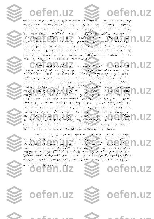 tanqid   qilinishi   kerak   bo‘lgan   muammo   bo‘lmasa.   Hatto   dunyoning   eng
rivojlangan   mamlakatlarida,   ya’ni   AQSh   va   G‘arbiy   Yevropa
mamlakatlarida  ham   o‘z   yechimini   kutib   yotgan  muammolar   mavjud  va
bu   mamlakatlar   vakillari   xalqaro   tadbirlarda   ushbu   muammolar
to‘g‘risida   o‘z   fikrlarini   erkin   ifodalashadi.   Bu   bilan   ular   o‘z
mamlakatlarida   erkin   fikrlash,   gapirish   va   yashash   imkoniyati
mavjudligini   ko‘rsatishadi.   Bu   esa,   o‘z   navbatida ,   o‘sha   mamlakatda
demokratiyaning  rivojlanish darajasini  belgilab beradi. Demokratiyaning
rivojla n ish   darajasiga   baho   berganda   OAVlarining   mustaqilligi   va
erkinligi darajasiga qarab berish ham mumkin.
Mamlakat i mizda OAVlarining mustaqil va erkin bo‘lishlari uchun
barcha   huquqiy   asoslar   yaratilgan   bo‘lishiga   qaramasda   ular   zamon
talablaridan   orqada   qolishmoqda.   Ijtimoiy   hayotning   qaysi   sohasi
bo‘lmasin,   saylov   tizimimi,   ta’lim   tizimimi,   kadrlarni   tanlash   tizimimi,
sud-huquq   tizimimi   –   barchasida   tartib   o‘rnatilishi   uchun   OAVlari
mustaqil   va   erkin   bo‘lishlari   kerak.   OAVlari   asosiy   e’tiborni   jamiyatda
mavjud   bo‘lgan   muammolarga   va,   eng   avvalo,   huquq   va   axloq
me’yorlarining   buzilishi   holatlarini   yoritishga   qaratishlari   maqsadga
muvofiqdir.   Ular   o‘z   e’tiborlarini   ko‘proq   uch   jarayonda,   ya’ni,
birinchisi,   kadrlarni   tanlash   va   joy   joyiga   quyish   jarayonida   va,
ikkinchisi, sud-huquq tizimida va, uchinchisi, rag‘batlantirish jarayonida
huquq   va   axloq   me’yorlariga   rioya   qilinishini   yoritishga   qaratishlari
kerak.   Ana   shunda   ushbu   jarayonlar   ustidan   jamiyat   nazorati   o‘rnatiladi
va   natijada,   kadrlash   tanlashda,   rag‘batlantirishda   va   sud   hukmida
adolatning   kafolati   ta’minlanadi.   Sud   hukmi   adolatliligining   kafolati
ta’minlanishi, umuman, jamiyatdagi adolat kafolatini anglatadi. 
Demak,   saylov   tizimida   tartibni   o‘rnatish   uchun,   umuman,
jamiyatda   tartib   o‘rnatilgan   bo‘lishi   kerak,   jamiyatda   tartib   o‘rnatilishi
uchun   esa   sud   hukmi   adolat li ligining   kafolati   ta’minlangan   bo‘lishi
lozim.   Buning   uchun   esa   OAVlari   sud-huquq   tizimida   huquq   va   axloq
me’yorlariga   rioya   qilinishi   to‘g‘risida   tanqidiy   va   tahliliy   materiallarni
ko‘proq berib borishlari lozim.  Buning uchun demokratik siyosiy tartibot
asosida   fuqarolik   jamiyati   shakllanib,   kuchayib   o‘z   nazorat   funksiyasini
amalga oshirishi talab qilinadi.  