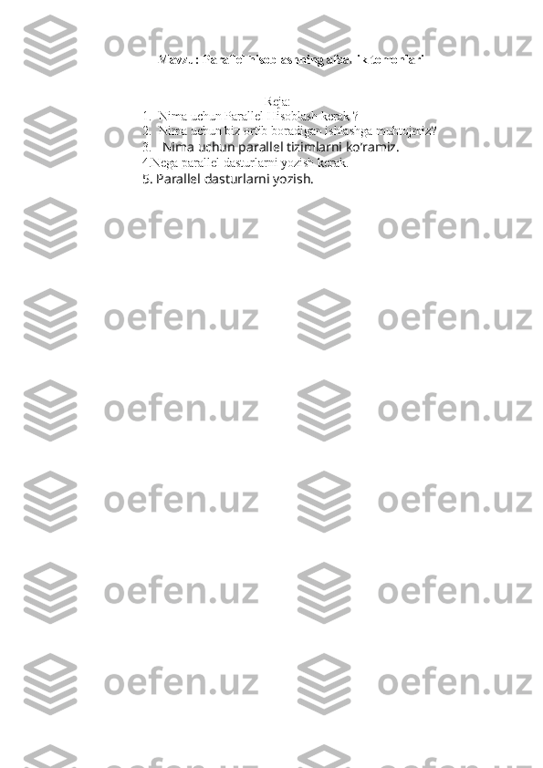 Mavzu: Parallel hisoblashning afzallik tomonlari
Reja:
1. Nima uchun Parallel Hisoblash kerak ?
2. Nima uchun biz ortib boradigan ishlashga muhtojmiz?
3.  Nima uchun parallel tizimlarni ko’ramiz.
          4.Nega parallel dasturlarni yozish kerak.  
5. Parallel dasturlarni yozish.  