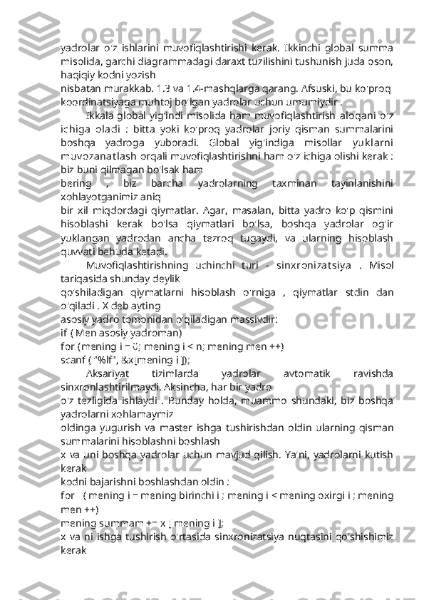 yadrolar   o'z   ishlarini   muvofiqlashtirishi   kerak.   Ikkinchi   global   summa
misolida, garchi diagrammadagi daraxt tuzilishini tushunish juda oson,
haqiqiy kodni yozish
nisbatan murakkab. 1.3 va 1.4-mashqlarga qarang. Afsuski, bu ko'proq
koordinatsiyaga muhtoj bo'lgan yadrolar uchun umumiydir .
Ikkala global yig'indi misolida ham muvofiqlashtirish   aloqani  o'z
ichiga   oladi   :   bitta   yoki   ko'proq   yadrolar   joriy   qisman   summalarini
boshqa   yadroga   yuboradi.   Global   yig'indiga   misollar   y uk larni
muv ozanat lash   orqali muvofiqlashtirishni ham o'z ichiga olishi kerak :
biz buni qilmagan bo'lsak ham
bering   ,   biz   barcha   yadrolarning   taxminan   tayinlanishini
xohlayotganimiz aniq
bir   xil   miqdordagi   qiymatlar.   Agar,   masalan,   bitta   yadro   ko'p   qismini
hisoblashi   kerak   bo'lsa   qiymatlari   bo'lsa,   boshqa   yadrolar   og'ir
yuklangan   yadrodan   ancha   tezroq   tugaydi,   va   ularning   hisoblash
quvvati behuda ketadi.
Muvofiqlashtirishning   uchinchi   turi   -   sinxronizat siy a   .   Misol
tariqasida shunday deylik
qo'shiladigan   qiymatlarni   hisoblash   o'rniga   ,   qiymatlar   stdin   dan
o'qiladi  .  X  deb ayting
asosiy yadro tomonidan o'qiladigan massivdir:
if  ( Men asosiy yadroman)
for  (mening i = 0; mening i  <  n; mening men ++)
scanf ( "%lf", &x[mening i ]);
Aksariyat   tizimlarda   yadrolar   avtomatik   ravishda
sinxronlashtirilmaydi. Aksincha, har bir yadro
o'z   tezligida   ishlaydi   .   Bunday   holda,   muammo   shundaki,   biz   boshqa
yadrolarni xohlamaymiz
oldinga   yugurish   va   master   ishga   tushirishdan   oldin   ularning   qisman
summalarini hisoblashni boshlash
x   va uni boshqa yadrolar uchun mavjud qilish. Ya'ni, yadrolarni kutish
kerak
kodni bajarishni boshlashdan oldin : 
for    ( mening i = mening birinchi i ; mening i  <  mening oxirgi i ; mening
men ++)
mening summam += x [ mening i ];
x   va   ni   ishga   tushirish   o'rtasida   sinxronizatsiya   nuqtasini   qo'shishimiz
kerak 