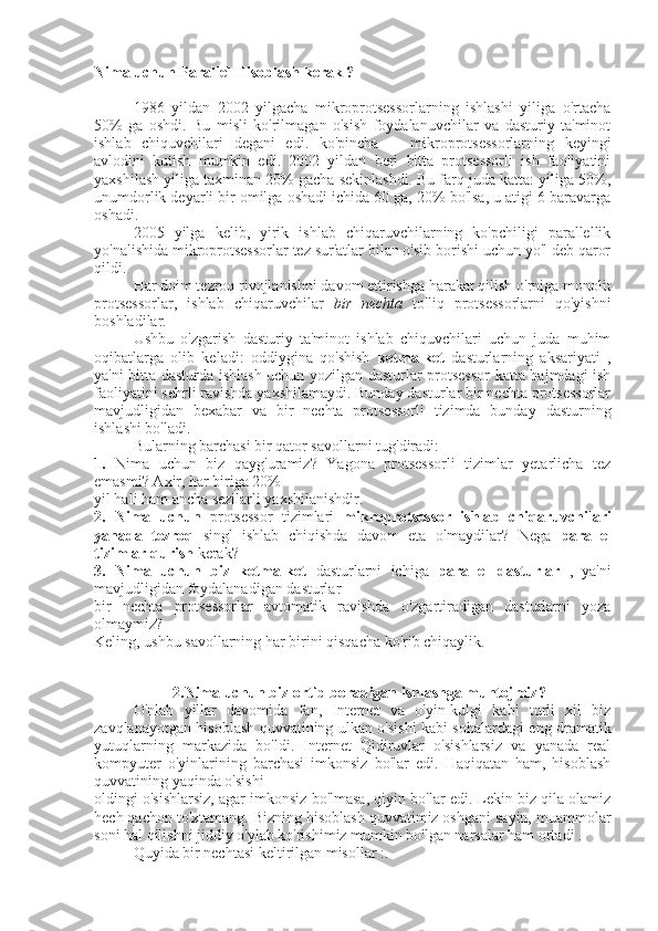 Nima uchun Parallel Hisoblash kerak ?
1986   yildan   2002   yilgacha   mikroprotsessorlarning   ishlashi   yiliga   o'rtacha
50%   ga   oshdi.   Bu   misli   ko'rilmagan   o'sish   foydalanuvchilar   va   dasturiy   ta'minot
ishlab   chiquvchilari   degani   edi.   ko'pincha       mikroprotsessorlarning   keyingi
avlodini   kutish   mumkin   edi.   2002   yildan   beri   bitta   protsessorli   ish   faoliyatini
yaxshilash yiliga taxminan 20% gacha sekinlashdi. Bu farq juda katta: yiliga 50%,
unumdorlik deyarli bir omilga oshadi ichida 60 ga, 20% bo'lsa, u atigi 6 baravarga
oshadi.
2005   yilga   kelib,   yirik   ishlab   chiqaruvchilarning   ko'pchiligi   parallellik
yo'nalishida mikroprotsessorlar tez sur'atlar bilan o'sib borishi uchun yo'l deb qaror
qildi.
Har doim tezroq rivojlanishni davom ettirishga harakat qilish o'rniga monolit
protsessorlar,   ishlab   chiqaruvchilar   bir   nechta   to'liq   protsessorlarni   qo'yishni
boshladilar.
Ushbu   o'zgarish   dasturiy   ta'minot   ishlab   chiquvchilari   uchun   juda   muhim
oqibatlarga   olib   keladi:   oddiygina   qo'shish   ketma-ket   dasturlarning   aksariyati   ,
ya'ni bitta dasturda ishlash uchun yozilgan dasturlar protsessor  katta hajmdagi ish
faoliyatini sehrli ravishda yaxshilamaydi. Bunday dasturlar bir nechta protsessorlar
mavjudligidan   bexabar   va   bir   nechta   protsessorli   tizimda   bunday   dasturning
ishlashi bo'ladi.
Bularning barchasi bir qator savollarni tug'diradi:
1.   Nima   uchun   biz   qayg'uramiz?   Yagona   protsessorli   tizimlar   yetarlicha   tez
emasmi? Axir, har biriga 20%
yil hali ham ancha sezilarli yaxshilanishdir.
2.   Nima   uchun   protsessor   tizimlari   mikroprotsessor   ishlab   chiqaruvchilari
yanada   tezroq   singl   ishlab   chiqishda   davom   eta   olmaydilar?   Nega   parallel
tizimlar qurish  kerak? 
3.   Nima   uchun   biz   ketma-ket   dasturlarni   ichiga   parallel   dasturlar   ,   ya'ni
mavjudligidan foydalanadigan dasturlar
bir   nechta   protsessorlar   avtomatik   ravishda   o'zgartiradigan   dasturlarni   yoza
olmaymiz?
Keling, ushbu savollarning har birini qisqacha ko'rib chiqaylik. 
2.Nima uchun biz ortib boradigan ishlashga muhtojmiz?
O'nlab   yillar   davomida   fan,   Internet   va   o'yin-kulgi   kabi   turli   xil   biz
zavqlanayotgan hisoblash quvvatining ulkan o'sishi kabi sohalardagi eng dramatik
yutuqlarning   markazida   bo'ldi.   Internet   Qidiruvlar   o'sishlarsiz   va   yanada   real
kompyuter   o'yinlarining   barchasi   imkonsiz   bo'lar   edi.   Haqiqatan   ham,   hisoblash
quvvatining yaqinda o'sishi
oldingi o'sishlarsiz, agar imkonsiz bo'lmasa, qiyin bo'lar edi. Lekin biz qila olamiz
hech qachon to'xtamang. Bizning hisoblash quvvatimiz oshgani sayin, muammolar
soni hal qilishni jiddiy o'ylab ko'rishimiz mumkin bo'lgan narsalar ham ortadi . 
Quyida bir nechtasi keltirilgan misollar :.  