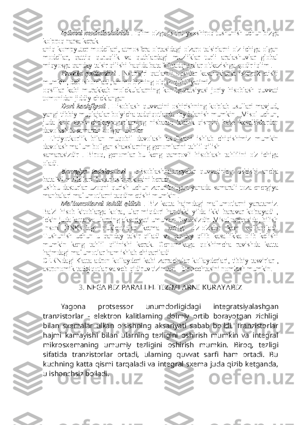 Iqlimni modellashtirish   . Iqlim o'zgarishini yaxshiroq tushunish uchun bizga
ko'proq narsa kerak
aniq   kompyuter   modellari,   atmosfera   o'rtasidagi   o'zaro   ta'sirlarni   o'z   ichiga   olgan
modellar,   qattiq   quruqlik   va   qutblardagi   muzliklar   turli   aralashuvlar   global
miqyosga qanday ta'sir qilishi haqida batafsil tadqiqotlar o'tkazishga qodir iqlim . 
  Protein   qatlamlari   .   Noto'g'ri   qatlamli   oqsillar   kasalliklarda   ishtirok   etishi
mumkin, deb ishoniladi, ammo bizning o'qish qobiliyatimiz
oqsillar   kabi   murakkab   molekulalarning   konfiguratsiyasi   joriy   hisoblash   quvvati
tomonidan jiddiy cheklangan
  Dori  kashfiyoti   . Hisoblash  quvvatini  oshirishning ko'plab usullari  mavjud,
yangi tibbiy muolajalar bo'yicha tadqiqotlarda foydalanish mumkin . Misol uchun,
juda   ko'p   azob   chekayotganlarning   nisbatan   kichik   qismini   ba'zi   kasalliklardan
davolashda samarali bo'lgan dorilar
.   Ehtiyotkorlik   bilan   muqobil   davolash   usullarini   ishlab   chiqishimiz   mumkin
davolash ma'lum bo'lgan shaxslarning genomlarini tahlil qilish
samarasizdir   .   Biroq,   genomlar   bu   keng   qamrovli   hisoblash   tahlilini   o'z   ichiga
oladi.
Energiya   tadqiqotlari   .   Hisoblashbatareyalar   quvvatining   oshishi   ancha
batafsil modellari dasturlash imkonini beradi.
ushbu  dasturlar  uzoqni  qurish  uchun  zarur   bo'lgan  yanada   samarali  toza  energiya
manbalari ma'lumotlarni taqdim etishi mumkin . 
Ma'lumotlarni   tahlil   qilish   .   Biz   katta   hajmdagi   ma'lumotlarni   yaratamiz.
Ba'zi   hisob-kitoblarga   ko'ra,   ular   miqdori   har   ikki   yilda   ikki   baravar   ko'payadi   ,
lekin juda katta va ularning aksariyati umuman foydasizdir. Misol tariqasida, bilish
Inson   DNKsidagi   nukleotidlar   ketma-   ketligi   o'z-o'zidan   kam   qo'llaniladi.
Tushunish   uchun   u   qanday   ta'sir   qiladi   va   qanday   qilib   kasallikka   olib   kelishi
mumkin   keng   tahlil   qilinishi   kerak.   Genomikaga   qo'shimcha   ravishda   katta
hajmdagi ma'lumotlar ham ishlab chiqariladi
CERNdagi  Katta adron kollayderi  kabi  zarrachalar  kollayderlari, tibbiy tasvirlar ,
astronomik tadqiqotlar va veb-qidiruv tizimlari - bir nechtasini nomlash mumkin.
3.  N EGA  BIZ PA RA LLEL TIZIMLA RN I  KURA Y A BIZ
Yagona   protsessor   unumdorligidagi   integratsiyalashgan
tranzistorlar   -   elektron   kalitlarning   doimiy   ortib   borayotgan   zichligi
bilan   sxemalar   ulkan   o'sishning   aksariyati   sabab   bo'ldi.   Tranzistorlar
hajmi   kamayishi   bilan   ularning   tezligini   oshirish   mumkin   va   integral
mikrosxemaning   umumiy   tezligini   oshirish   mumkin.   Biroq,   tezligi
sifatida   tranzistorlar   ortadi,   ularning   quvvat   sarfi   ham   ortadi.   Bu
kuchning katta  qismi tarqaladi va  integral sxema  juda qizib ketganda,
u ishonchsiz bo'ladi. 