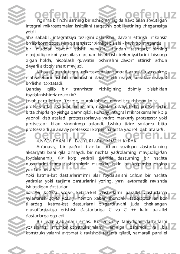 Yigirma birinchi asrning birinchi o'n yilligida havo bilan sovutilgan
integral   mikrosxemalar   issiqlikni   tarqatish   qobiliyatining   chegarasiga
yetdi.
Shu   sababli,   integratsiya   tezligini   oshirishni   davom   ettirish   imkonsiz
bo'lib bormoqda. Biroq, tranzistor zichligi o'sishi - hech bo'lmaganda
bir   muddat   davom   etishi   mumkin .   Bundan   tashqari,   bizning
mavjudligimizni   yaxshilash   uchun   hisoblash   imkoniyatlarini   hisobga
olgan   holda,   hisoblash   quvvatini   oshirishni   davom   ettirish   uchun
deyarli axloqiy shart mavjud. 
Nihoyat,   agarintegral   mikrosxemalar   sanoati   yangi   va   yaxshiroq
mahsulotlarni   ishlab   chiqarishni   davom   ettirmaydi,   amalda   mavjud
bo'lishni to'xtatadi.
Qanday   qilib   biz   tranzistor   zichligining   doimiy   o'sishidan
foydalanishimiz mumkin? 
javob  parallelizm   .  Tezroq, murakkabroq, monolit qurishdan ko'ra
protsessorlar   ,   sanoat   bir   nechta,   nisbatan   oddiy,   to'liq   protsessorlar
bitta chipda qo'yishga qaror qildi. Bunday integral mikrosxemalar  k o'p
y adroli   deb   at aladi   protsessorlar,va   y adro   markaziy   protsessor   yoki
protsessor   bilan   sinonimga   aylandi.   Ushbu   tizim   sozlama   bitta
protsessorli an'anaviy protsessor ko'pincha  bit t a y adroli deb at aladi .
4. N EGA  PA RA LLEL DA STURLA RN I  Y OZISH KERA K
An'anaviy,   bir   yadroli   tizimlar   uchun   yozilgan   dasturlarning
aksariyati   buni   qila   olmaydi.   bir   nechta   yadrolarning   mavjudligidan
foydalanamiz.   Biz   ko'p   yadroli   tizimda   dasturning   bir   nechta
nusxalarini   ishga   tushirishimiz   mumkin,   lekin   bu   ko'pincha   ozgina
yordam beradi.
Yoki   ketma-ket   dasturlarimizni   ular   foydalanishi   uchun   bir   nechta
yadrolar   yoki   tarjima   dasturlarini   yozing,   ya'ni   avtomatik   ravishda
ishlaydigan dasturlar
parallel   bo'lishi   uchun   ketma-ket   dasturlarni   parallel   dasturlarga
aylantirish   qayta   yozing .   Yomon   xabar   shundaki,   tadqiqotchilar   bor
tillardagi   ketma-ket   dasturlarni   o'zgartiruvchi   juda   cheklangan
muvaffaqiyatga   erishish   dasturlariga   C   va   C   ++   kabi   parallel
dasturlarga ega edi.
Bu   juda   ajablanarli   emas.   Biz   umumiy   taniydigan   dasturlarni
yozishimiz   mumkin,konstruksiyalarni   amalga   oshiradi   va   bu
konstruksiyalarni   avtomatik   ravishda   tarjima   qiladi,   samarali   parallel 