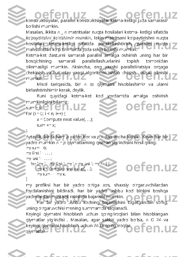 konstruktsiyalar, parallel konstruktsiyalar ketma-ketligi juda samarasiz
bo'lishi mumkin.
Masalan, ikkita   n   _   n   matritsalar nuqta hosilalari ketma- ketligi sifatida
ko'paytirishni   ko'rishimiz   mumkin ,   lekin   matritsani   ko'paytirishni   nuqta
hosilalari   ketma-ketligi   sifatida   parallellashtirish,   parallel   nuqta
mahsulotlari ko'p tizimlarda juda sekin bo'lishi mumkin.
Ketma-ket   dasturni   samarali   parallel   amalga   oshirish   uning   har   bir
bosqichining   samarali   parallellashuvlarini   topish   tomonidan
olinmasligi   mumkin.   Aksincha,   eng   yaxshi   parallelizatsiya   orqaga
chekinish   va   butunlay   yangi   algoritmni   ishlab   chiqish     orqali   olinishi
mumkin.
Misol   tariqasida,   biz   n   ta   qiymatni   hisoblashimiz   va   ularni
birlashtirishimiz kerak, deylik.
Buni   quyidagi   ketma-ket   kod   yordamida   amalga   oshirish
mumkinligini bilamiz:
sum = 0;
for  (i = 0; i  <  n; i++)  {
x = Compute next value(. . .);
sum += x;
}
Aytaylik, bizda ham  p  yadro bor va   p n  dan ancha kichik . Keyin har bir
yadro mumkin  n  =  p  qiymatlarning qisman yig'indisini hosil qiling:
my sum = 0;
my first i = . . . ;
my last i = . . . ;
     for  (my i = my first i; my i  <  my last i; my i++)  {
my x = Compute next value(. . .);
my sum += my x;
}
my   prefiksi   har   bir   yadro   o'ziga   xos,   shaxsiy   o'zgaruvchilardan
foydalanishini   bildiradi.   har   bir   yadro   ushbu   kod   blokini   boshqa
yadrolardan mustaqil ravishda bajarishi mumkin.
Har   bir   yadro   ushbu   kodning   bajarilishini   tugatgandan   so'ng,
uning o'zgaruvchisi  mening summamda  saqlanadi.
Keyingi   qiymatni   hisoblash   uchun   qo'ng'iroqlari   bilan   hisoblangan
qiymatlar   yig'indisi   .   Masalan,   agar   sakkiz   yadro   bo'lsa,   n   D   24   va
keyingi qiymatni hisoblash  uchun 24 ta qo'ng'iroqlar
qiymatlar 