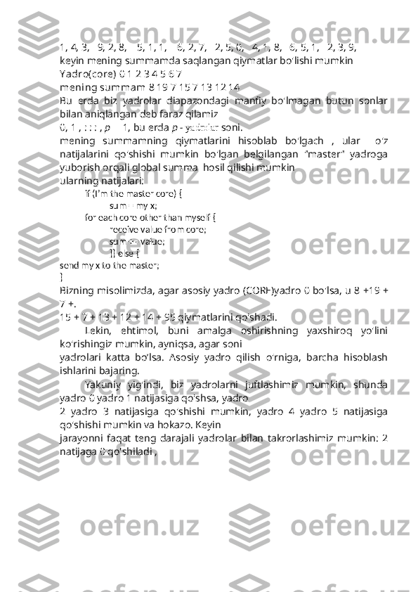 1, 4, 3,   9, 2, 8,    5, 1, 1,    6, 2, 7,   2, 5, 0,   4, 1, 8,   6, 5, 1,   2, 3, 9,
keyin  mening summamda  saqlangan qiymatlar bo'lishi mumkin
Y adro(core)  0 1 2 3 4 5 6 7
mening summam  8 19 7 15 7 13 12 14
Bu   erda   biz   yadrolar   diapazondagi   manfiy   bo'lmagan   butun   sonlar
bilan aniqlangan deb faraz qilamiz
0, 1 ,  : : :  ,  p    1, bu erda  p -  yadrolar  soni.
mening   summamning   qiymatlarini   hisoblab   bo'lgach   ,   ular     o'z
natijalarini   qo'shishi   mumkin   bo'lgan   belgilangan   "master"   yadroga
yuborish orqali global summa  hosil qilishi mumkin
ularning natijalari:
if  (I’m the master core)  {
sum = my x;
for  each core other than myself  {
receive value from core;
sum += value;
}}  else  {
send my x to the master;
}
Bizning misolimizda, agar asosiy yadro (CORE)yadro 0 bo'lsa, u 8  + 19  +
7  +.
15  +  7  +  13  +  12  +  14  +  95  qiymatlarini qo'shadi .
Lekin,   ehtimol,   buni   amalga   oshirishning   yaxshiroq   yo'lini
ko'rishingiz mumkin, ayniqsa, agar soni
yadrolari   katta   bo’lsa.   Asosiy   yadro   qilish   o'rniga,   barcha   hisoblash
ishlarini bajaring.
Yakuniy   yig'indi,   biz   yadrolarni   juftlashimiz   mumkin,   shunda
yadro 0 yadro 1 natijasiga qo'shsa, yadro
2   yadro   3   natijasiga   qo'shishi   mumkin,   yadro   4   yadro   5   natijasiga
qo'shishi mumkin va hokazo. Keyin
jarayonni   faqat   teng   darajali   yadrolar   bilan   takrorlashimiz   mumkin:   2
natijaga 0 qo'shiladi , 
