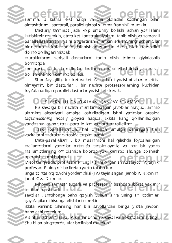 summa.   U   ketma   -ket   halqa   va   uni   oldindan   kodlangan   bilan
almashtiring , samarali, parallel global summa "tanishi" mumkin.
Dasturiy   ta'minot   juda   ko'p   umumiy   bo'lishi   uchun   yozilishini
kutishimiz mumkin, etma-ket konstruktsiyalarni tanib olish va samarali
parallellasht irish   ,   ya'ni   o'zgartirish   mumkin   edi   shuning   uchun   ular
bir nechta yadrolardan foydalanishlari mumkin. Biroq, biz bu tamoyilni
doimo qo'llaganimizdek
murakkabroq   seriyali   dasturlarni   tanib   olish   tobora   qiyinlashib
bormoqda
construct   ,   va   bizda   oldindan   kodlangan   parallellashtirish   ,   samarali
bo'lish ehtimoli kamroq bo'ladi.
Shunday   qilib,   biz   ketma-ket   dasturlarni   yozishni   davom   ettira
olmaymiz,   biz   dasturlar   ,   bir   nechta   protsessorlarning   kuchidan
foydalanadigan parallel dasturlar yozishimiz kerak.
5. PA RA LLEL DA STURLA RN I  QA N DA Y  Y OZA MIZ?
Bu   savolga   bir   nechta   mumkin   bo'lgan   javoblar   mavjud,   ammo
ularning   aksariyati   amalga   oshiriladigan   ishni   yadrolar   orasida
taqsimlashning   asosiy   g'oyasi   haqida.   Ikkita   keng   qo'llaniladigan
yondashuvlar bor:  t ask -parallelizm  va  dat a-parallelizm  . 
Task   -parallelizmda ,   hal   qilishda   amalga   oshirilgan   turli
vazifalarni yadrolar o'rtasida taqsimlaymiz. 
Dat a-parallelizm   ,   biz   muammoni   hal   qilishda   foydalanilgan
ma'lumotlarni   yadrolar   o'rtasida   taqsimlaymiz,   va   har   bir   yadro
ma'lumotlarning   o'z   qismida   ko'proq   yoki   kamroq   shunga   o'xshash
operatsiyalarni bajaradi.
Misol tariqasida, prof essor P “Ingliz tilini o'rganish Adabiyot”. Aytaylik,
professor P ning o'z bo'limida yuzta talaba bor
unga to'rtta o'qituvchi yordamchisi (TA) tayinlangan: janob A, B xonim,
janob C va D xonim.
Nihoyat   semestr   tugadi   va   professor   P   beshdan   iborat   yakuniy
imtihon topshiradi
savollar   .   Imtihonga   baho   qo'yish   uchun   u   va   uning   TA   xodimlari
quyidagilarni hisobga olishlari mumkin
ikkita   variant:   ularning   har   biri   savollardan   biriga   yuzta   javobni
baholashi mumkin;
P sinflar uchun 1-savol, A sinflar uchun 2-savol va hokazolarni ayting .
Shu bilan bir qatorda, ular bo'linishi mumkin 