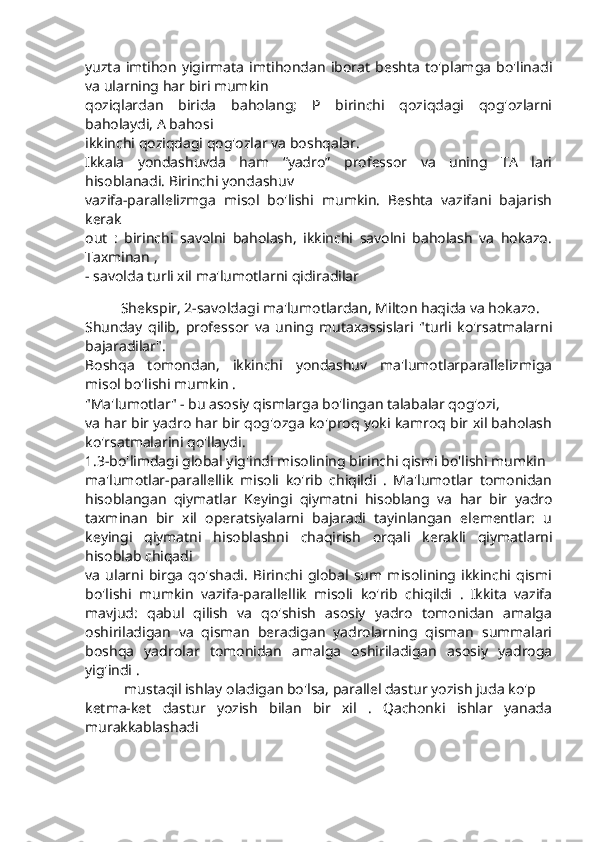 yuzta   imtihon   yigirmata   imtihondan   iborat   beshta   to'plamga   bo'linadi
va ularning har biri mumkin
qoziqlardan   birida   baholang;   P   birinchi   qoziqdagi   qog'ozlarni
baholaydi, A bahosi
ikkinchi qoziqdagi qog'ozlar va boshqalar.
Ikkala   yondashuvda   ham   “yadro”   professor   va   uning   TA   lari
hisoblanadi. Birinchi yondashuv
vazifa-parallelizmga   misol   bo'lishi   mumkin.   Beshta   vazifani   bajarish
kerak
out   :   birinchi   savolni   baholash,   ikkinchi   savolni   baholash   va   hokazo.
Taxminan ,
- savolda turli xil ma'lumotlarni qidiradilar
Shekspir, 2-savoldagi ma'lumotlardan, Milton haqida va hokazo.
Shunday   qilib,   professor   va   uning   mutaxassislari   "turli   ko'rsatmalarni
bajaradilar".
Boshqa   tomondan,   ikkinchi   yondashuv   ma'lumotlarparallelizmiga
misol bo'lishi mumkin .
"Ma'lumotlar" - bu asosiy qismlarga bo'lingan talabalar qog'ozi,
va har bir yadro har bir qog'ozga ko'proq yoki kamroq bir xil baholash
ko'rsatmalarini qo'llaydi.
1.3-bo'limdagi global yig'indi misolining birinchi qismi bo'lishi mumkin
ma'lumotlar-parallellik   misoli   ko'rib   chiqildi   .   Ma'lumotlar   tomonidan
hisoblangan   qiymatlar   Keyingi   qiymatni   hisoblang   va   har   bir   yadro
taxminan   bir   xil   operatsiyalarni   bajaradi   tayinlangan   elementlar:   u
keyingi   qiymatni   hisoblashni   chaqirish   orqali   kerakli   qiymatlarni
hisoblab chiqadi
va   ularni   birga   qo'shadi.   Birinchi   global   sum   misolining   ikkinchi   qismi
bo'lishi   mumkin   vazifa-parallellik   misoli   ko'rib   chiqildi   .   Ikkita   vazifa
mavjud:   qabul   qilish   va   qo'shish   asosiy   yadro   tomonidan   amalga
oshiriladigan   va   qisman   beradigan   yadrolarning   qisman   summalari
boshqa   yadrolar   tomonidan   amalga   oshiriladigan   asosiy   yadroga
yig'indi .
 mustaqil ishlay oladigan bo'lsa, parallel dastur yozish juda ko'p
ketma-ket   dastur   yozish   bilan   bir   xil   .   Qachonki   ishlar   yanada
murakkablashadi 