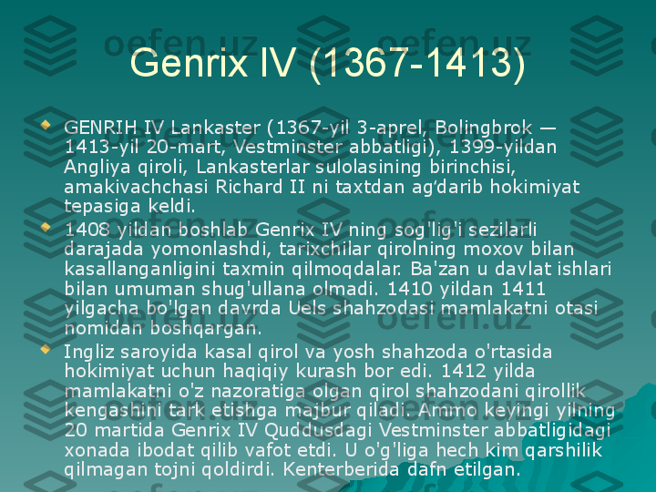 Genrix IV (1367-1413)

GENRIH IV Lankaster (1367-yil 3-aprel, Bolingbrok — 
1413-yil 20-mart, Vestminster abbatligi), 1399-yildan 
Angliya qiroli, Lankasterlar sulolasining birinchisi, 
amakivachchasi Richard II ni taxtdan ag darib hokimiyat ʻ
tepasiga keldi.

1408 yildan boshlab Genrix IV ning sog'lig'i sezilarli 
darajada yomonlashdi, tarixchilar qirolning moxov bilan 
kasallanganligini taxmin qilmoqdalar. Ba'zan u davlat ishlari 
bilan umuman shug'ullana olmadi. 1410 yildan 1411 
yilgacha bo'lgan davrda Uels shahzodasi mamlakatni otasi 
nomidan boshqargan.

Ingliz saroyida kasal qirol va yosh shahzoda o'rtasida 
hokimiyat uchun haqiqiy kurash bor edi. 1412 yilda 
mamlakatni o'z nazoratiga olgan qirol shahzodani qirollik 
kengashini tark etishga majbur qiladi. Ammo keyingi yilning 
20 martida Genrix IV Quddusdagi Vestminster abbatligidagi 
xonada ibodat qilib vafot etdi. U o'g'liga hech kim qarshilik 
qilmagan tojni qoldirdi. Kenterberida dafn etilgan. 