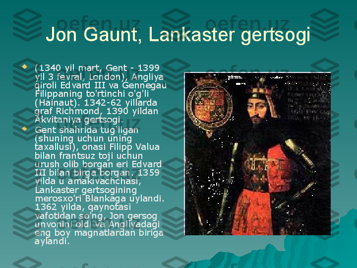 Jon Gaunt, Lankaster gertsogi

(1340 yil mart, Gent - 1399 
yil 3 fevral, London), Angliya 
qiroli Edvard III va Gennegau 
Filippaning to'rtinchi o'g'li 
(Hainaut). 1342-62 yillarda 
graf Richmond, 1390 yildan 
Akvitaniya gertsogi.

Gent shahrida tug'ilgan 
(shuning uchun uning 
taxallusi), onasi Filipp Valua 
bilan frantsuz toji uchun 
urush olib borgan eri Edvard 
III bilan birga borgan. 1359 
yilda u amakivachchasi, 
Lankaster gertsogining 
merosxo'ri Blankaga uylandi. 
1362 yilda, qaynotasi 
vafotidan so'ng, Jon gersog 
unvonini oldi va Angliyadagi 
eng boy magnatlardan biriga 
aylandi. 